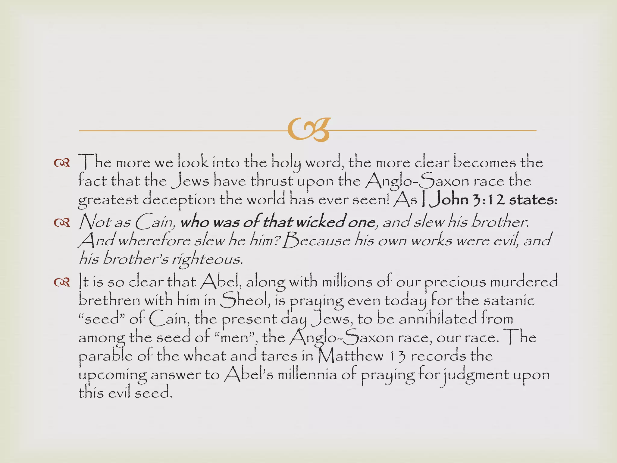 
 The more we look into the holy word, the more clear becomes the
fact that the Jews have thrust upon the Anglo-Saxon race the
greatest deception the world has ever seen! As I John 3:12 states:
 Not as Cain, who was of that wicked one, and slew his brother.
And wherefore slew he him? Because his own works were evil, and
his brother‟s righteous.
 It is so clear that Abel, along with millions of our precious murdered
brethren with him in Sheol, is praying even today for the satanic
“seed” of Cain, the present day Jews, to be annihilated from
among the seed of “men”, the Anglo-Saxon race, our race. The
parable of the wheat and tares in Matthew 13 records the
upcoming answer to Abel‟s millennia of praying for judgment upon
this evil seed.
 