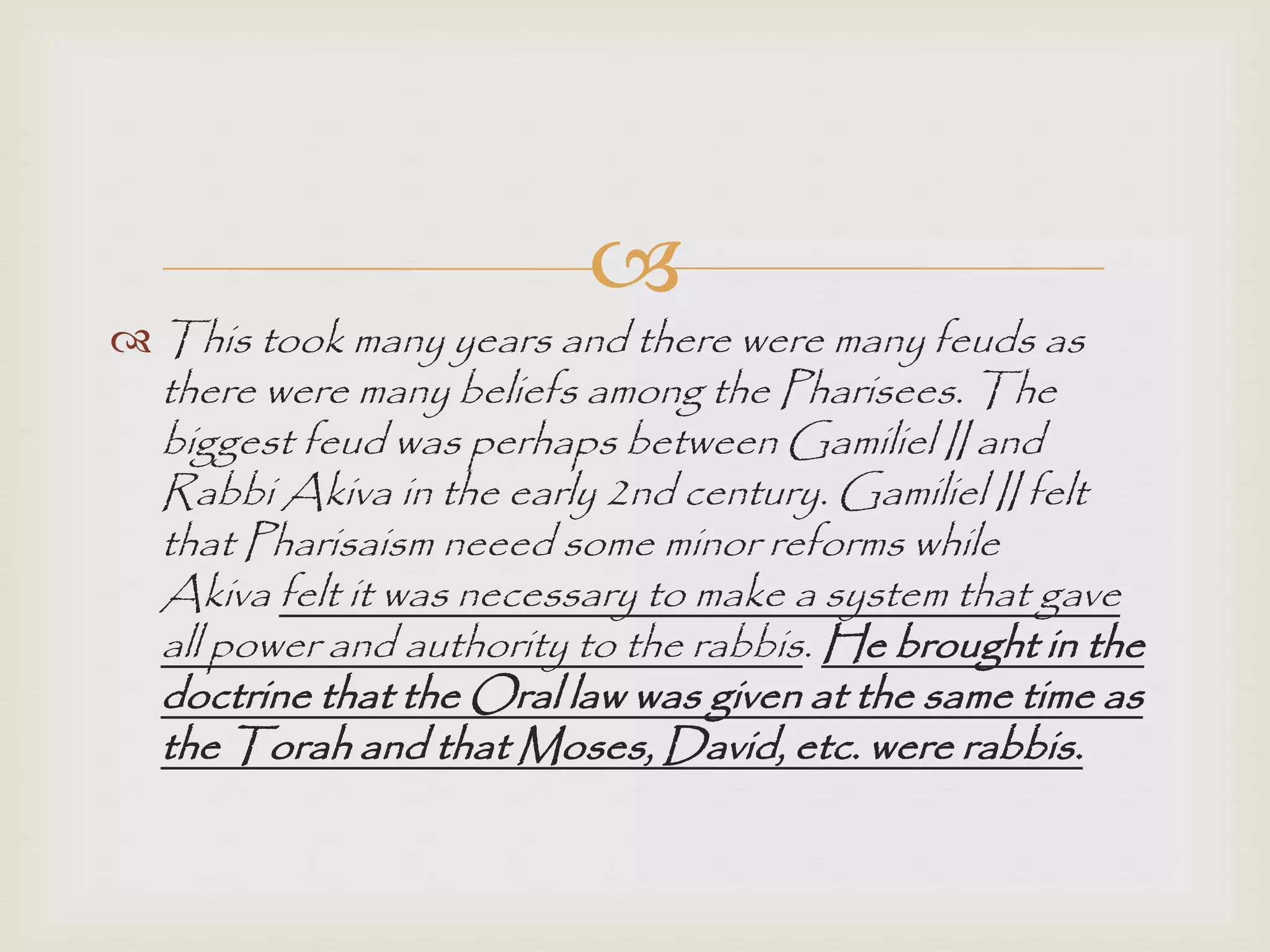 
 This took many years and there were many feuds as
there were many beliefs among the Pharisees. The
biggest feud was perhaps between Gamiliel II and
Rabbi Akiva in the early 2nd century. Gamiliel II felt
that Pharisaism neeed some minor reforms while
Akiva felt it was necessary to make a system that gave
all power and authority to the rabbis. He brought in the
doctrine that the Oral law was given at the same time as
the Torah and that Moses, David, etc. were rabbis.
 