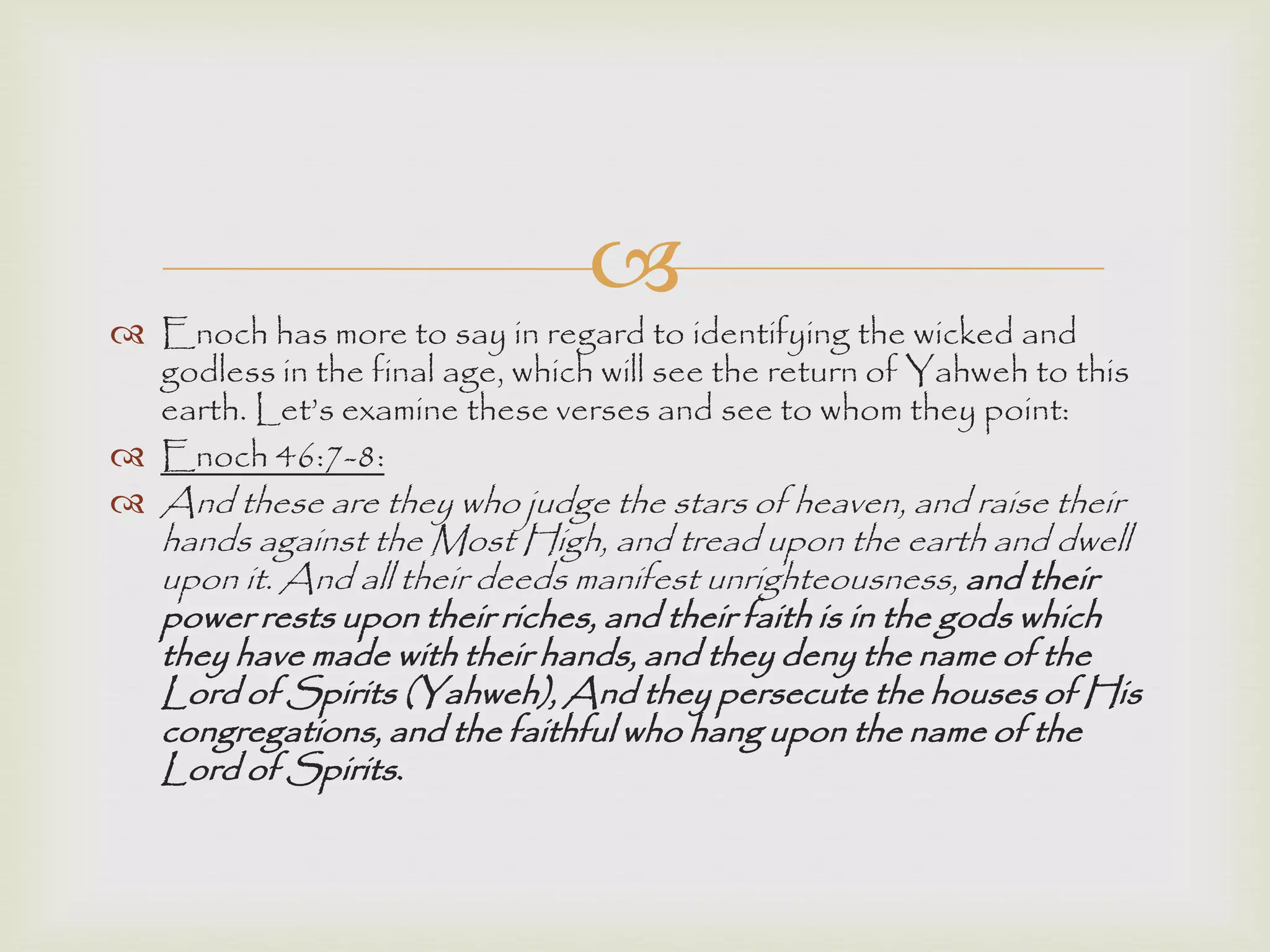 
 Enoch has more to say in regard to identifying the wicked and
godless in the final age, which will see the return of Yahweh to this
earth. Let‟s examine these verses and see to whom they point:
 Enoch 46:7-8:
 And these are they who judge the stars of heaven, and raise their
hands against the Most High, and tread upon the earth and dwell
upon it. And all their deeds manifest unrighteousness, and their
power rests upon their riches, and their faith is in the gods which
they have made with their hands, and they deny the name of the
Lord of Spirits (Yahweh), And they persecute the houses of His
congregations, and the faithful who hang upon the name of the
Lord of Spirits.
 