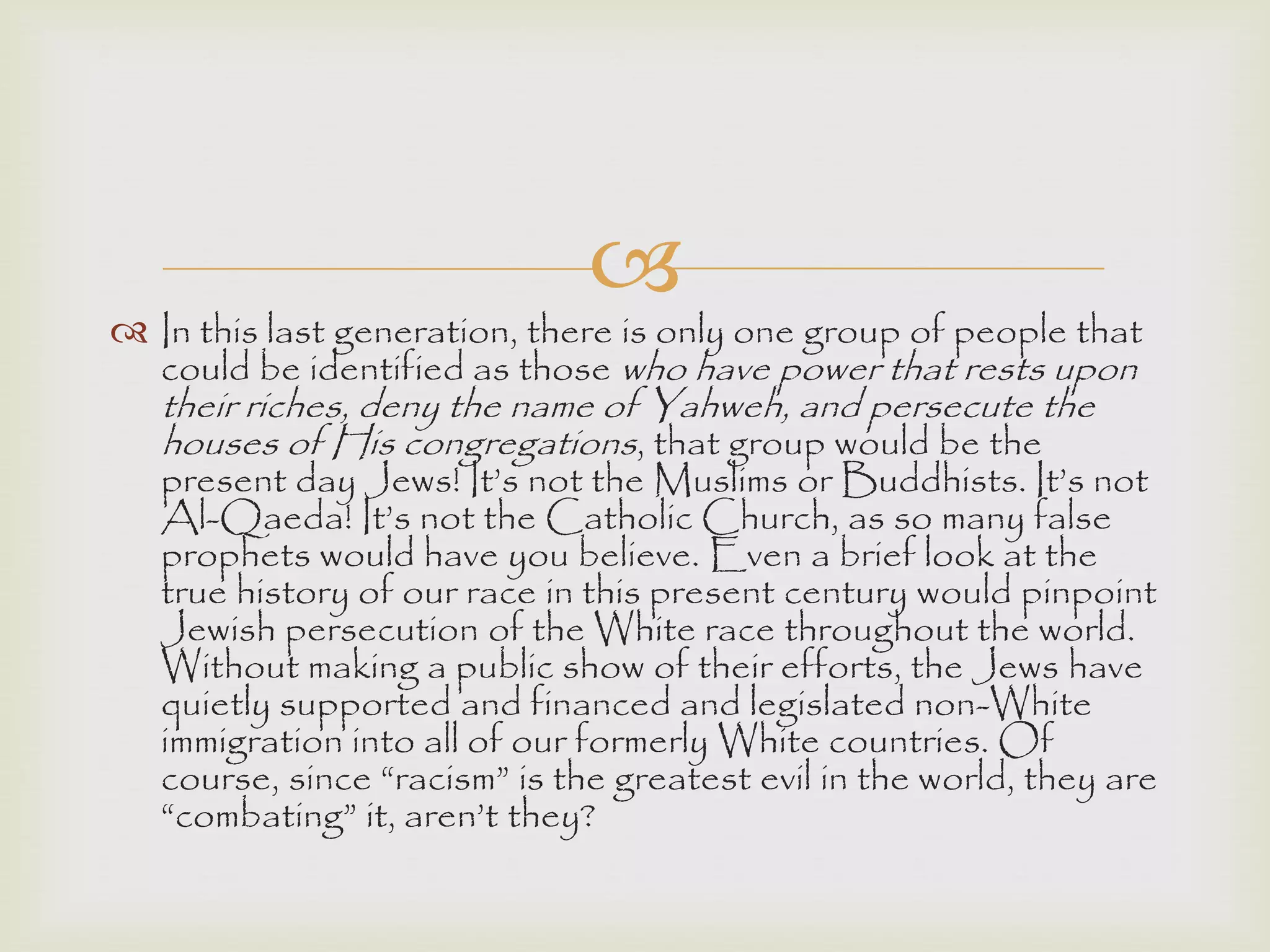 
 In this last generation, there is only one group of people that
could be identified as those who have power that rests upon
their riches, deny the name of Yahweh, and persecute the
houses of His congregations, that group would be the
present day Jews! It‟s not the Muslims or Buddhists. It‟s not
Al-Qaeda! It‟s not the Catholic Church, as so many false
prophets would have you believe. Even a brief look at the
true history of our race in this present century would pinpoint
Jewish persecution of the White race throughout the world.
Without making a public show of their efforts, the Jews have
quietly supported and financed and legislated non-White
immigration into all of our formerly White countries. Of
course, since “racism” is the greatest evil in the world, they are
“combating” it, aren‟t they?
 