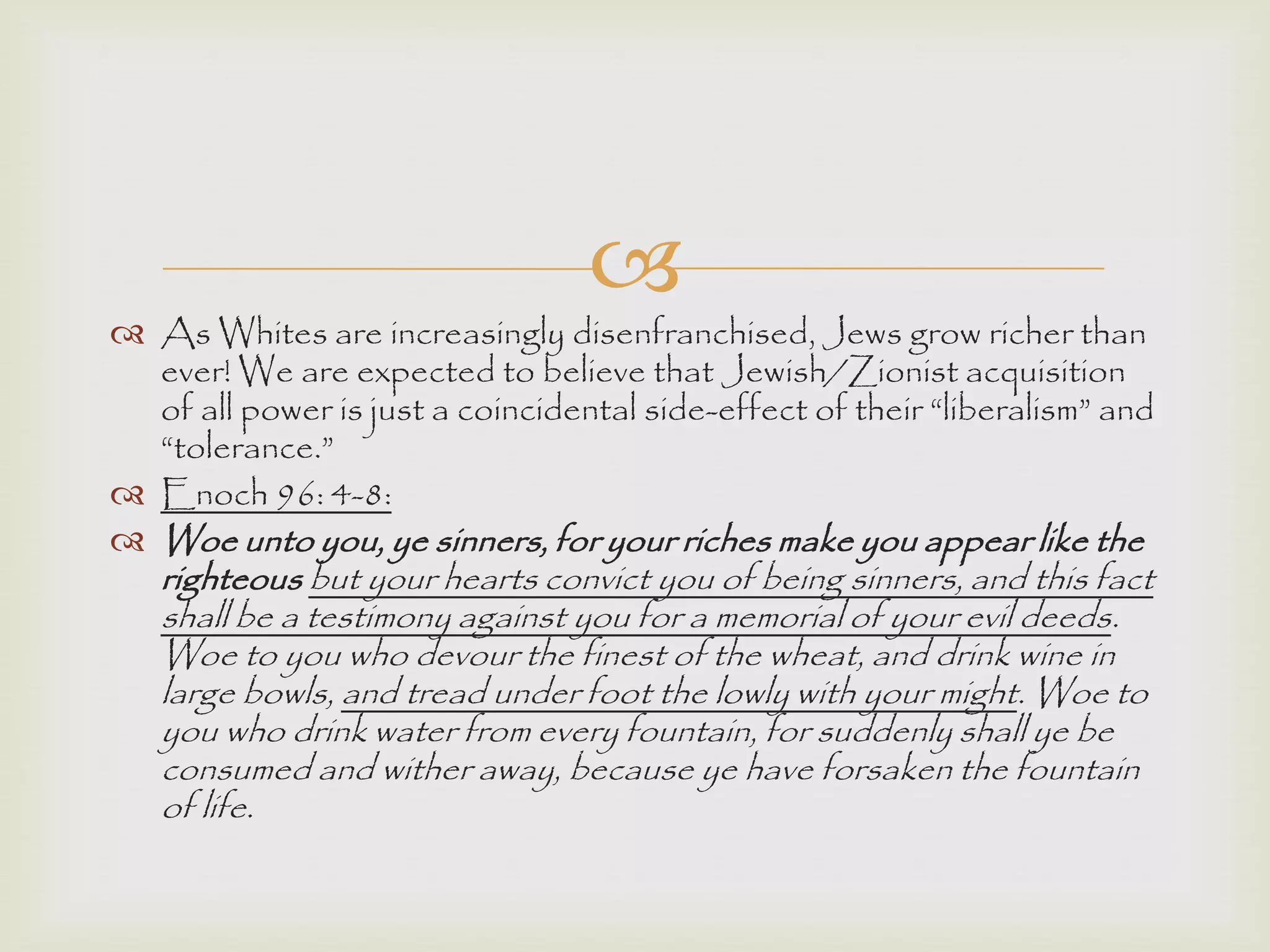 
 As Whites are increasingly disenfranchised, Jews grow richer than
ever! We are expected to believe that Jewish/Zionist acquisition
of all power is just a coincidental side-effect of their “liberalism” and
“tolerance.”
 Enoch 96: 4-8:
 Woe unto you, ye sinners, for your riches make you appear like the
righteous but your hearts convict you of being sinners, and this fact
shall be a testimony against you for a memorial of your evil deeds.
Woe to you who devour the finest of the wheat, and drink wine in
large bowls, and tread under foot the lowly with your might. Woe to
you who drink water from every fountain, for suddenly shall ye be
consumed and wither away, because ye have forsaken the fountain
of life.
 