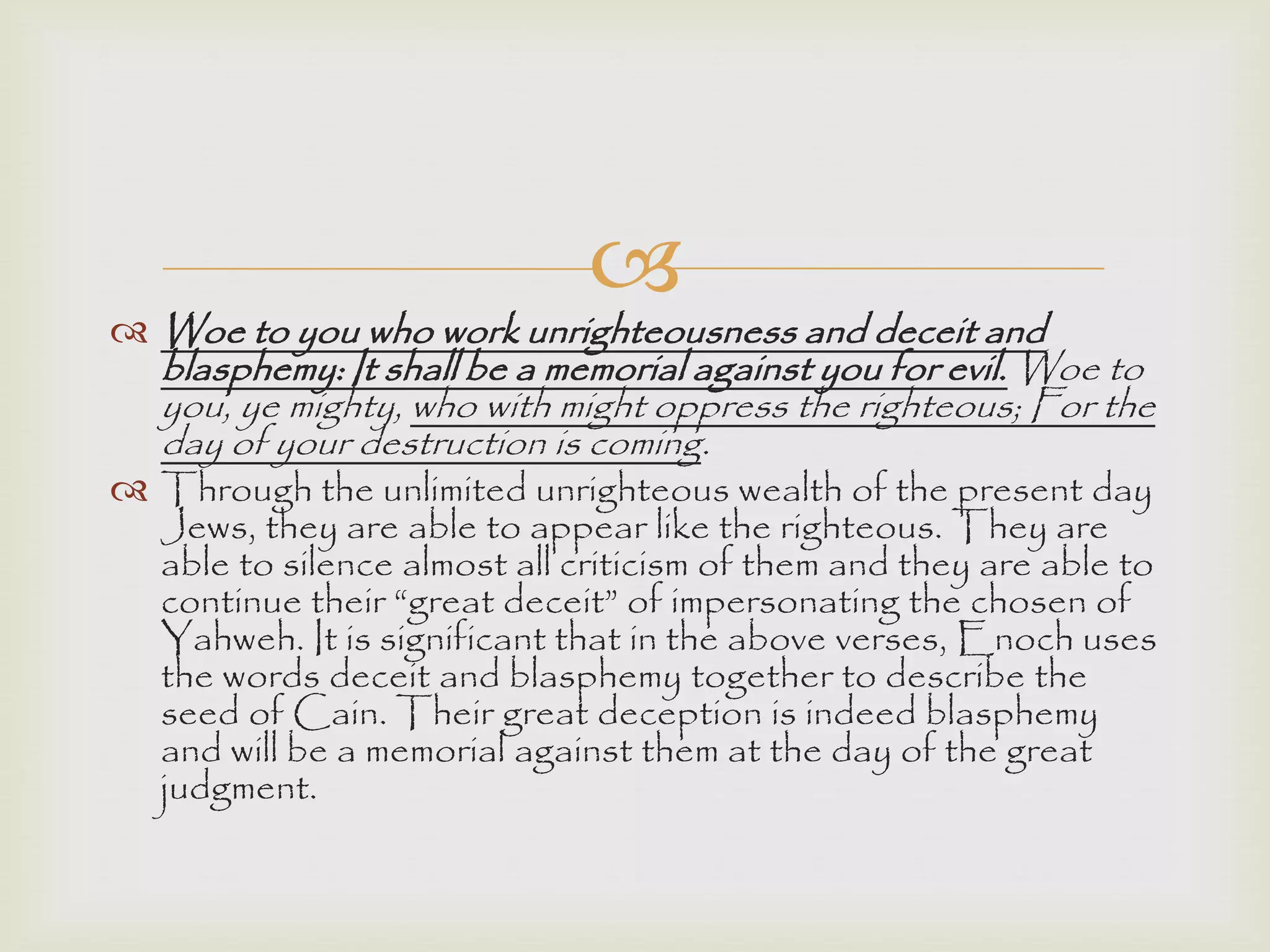 
 Woe to you who work unrighteousness and deceit and
blasphemy: It shall be a memorial against you for evil. Woe to
you, ye mighty, who with might oppress the righteous; For the
day of your destruction is coming.
 Through the unlimited unrighteous wealth of the present day
Jews, they are able to appear like the righteous. They are
able to silence almost all criticism of them and they are able to
continue their “great deceit” of impersonating the chosen of
Yahweh. It is significant that in the above verses, Enoch uses
the words deceit and blasphemy together to describe the
seed of Cain. Their great deception is indeed blasphemy
and will be a memorial against them at the day of the great
judgment.
 