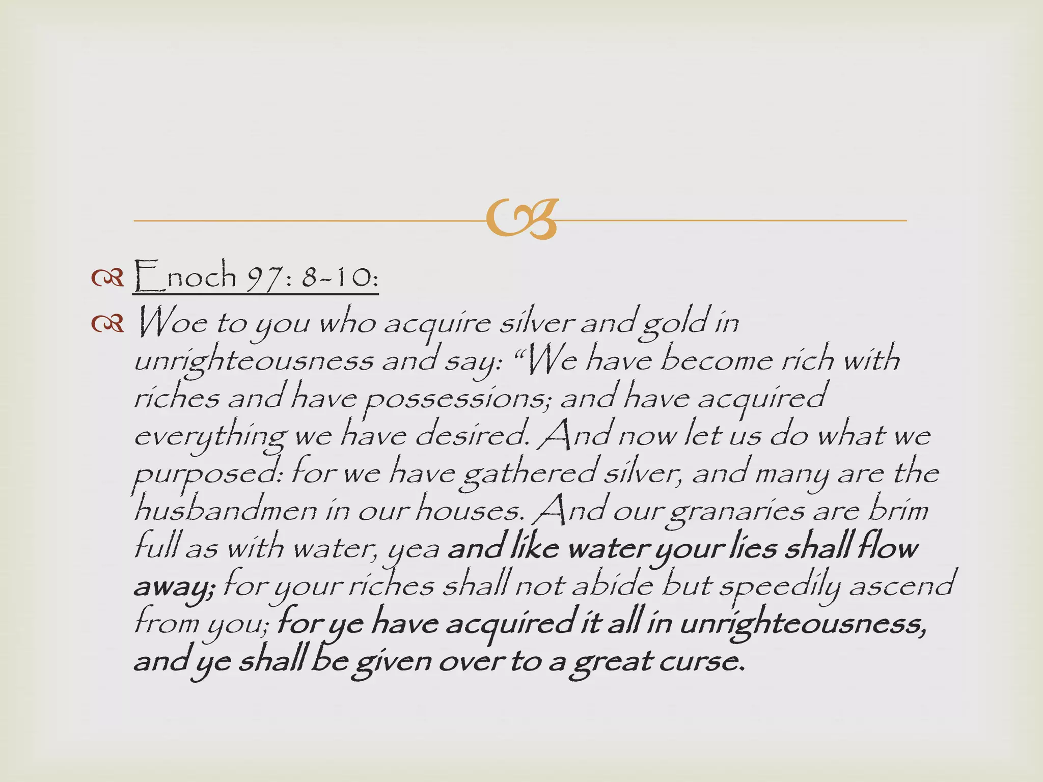 
 Enoch 97: 8-10:
 Woe to you who acquire silver and gold in
unrighteousness and say: “We have become rich with
riches and have possessions; and have acquired
everything we have desired. And now let us do what we
purposed: for we have gathered silver, and many are the
husbandmen in our houses. And our granaries are brim
full as with water, yea and like water your lies shall flow
away; for your riches shall not abide but speedily ascend
from you; for ye have acquired it all in unrighteousness,
and ye shall be given over to a great curse.
 