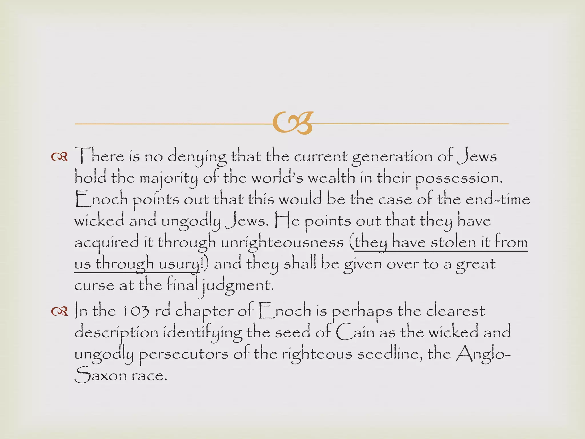 
 There is no denying that the current generation of Jews
hold the majority of the world‟s wealth in their possession.
Enoch points out that this would be the case of the end-time
wicked and ungodly Jews. He points out that they have
acquired it through unrighteousness (they have stolen it from
us through usury!) and they shall be given over to a great
curse at the final judgment.
 In the 103 rd chapter of Enoch is perhaps the clearest
description identifying the seed of Cain as the wicked and
ungodly persecutors of the righteous seedline, the Anglo-
Saxon race.
 