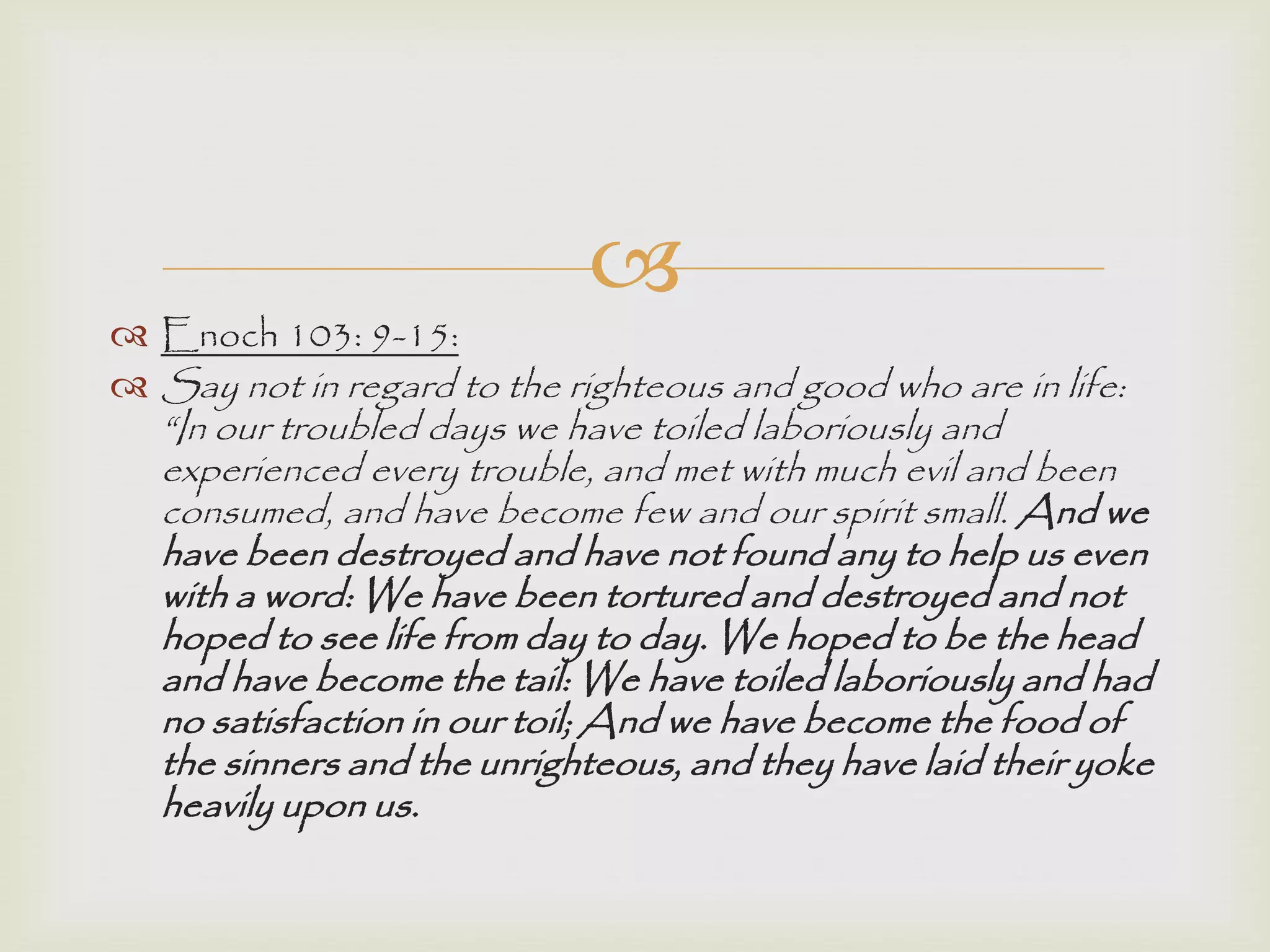 
 Enoch 103: 9-15:
 Say not in regard to the righteous and good who are in life:
“In our troubled days we have toiled laboriously and
experienced every trouble, and met with much evil and been
consumed, and have become few and our spirit small. And we
have been destroyed and have not found any to help us even
with a word: We have been tortured and destroyed and not
hoped to see life from day to day. We hoped to be the head
and have become the tail: We have toiled laboriously and had
no satisfaction in our toil; And we have become the food of
the sinners and the unrighteous, and they have laid their yoke
heavily upon us.
 