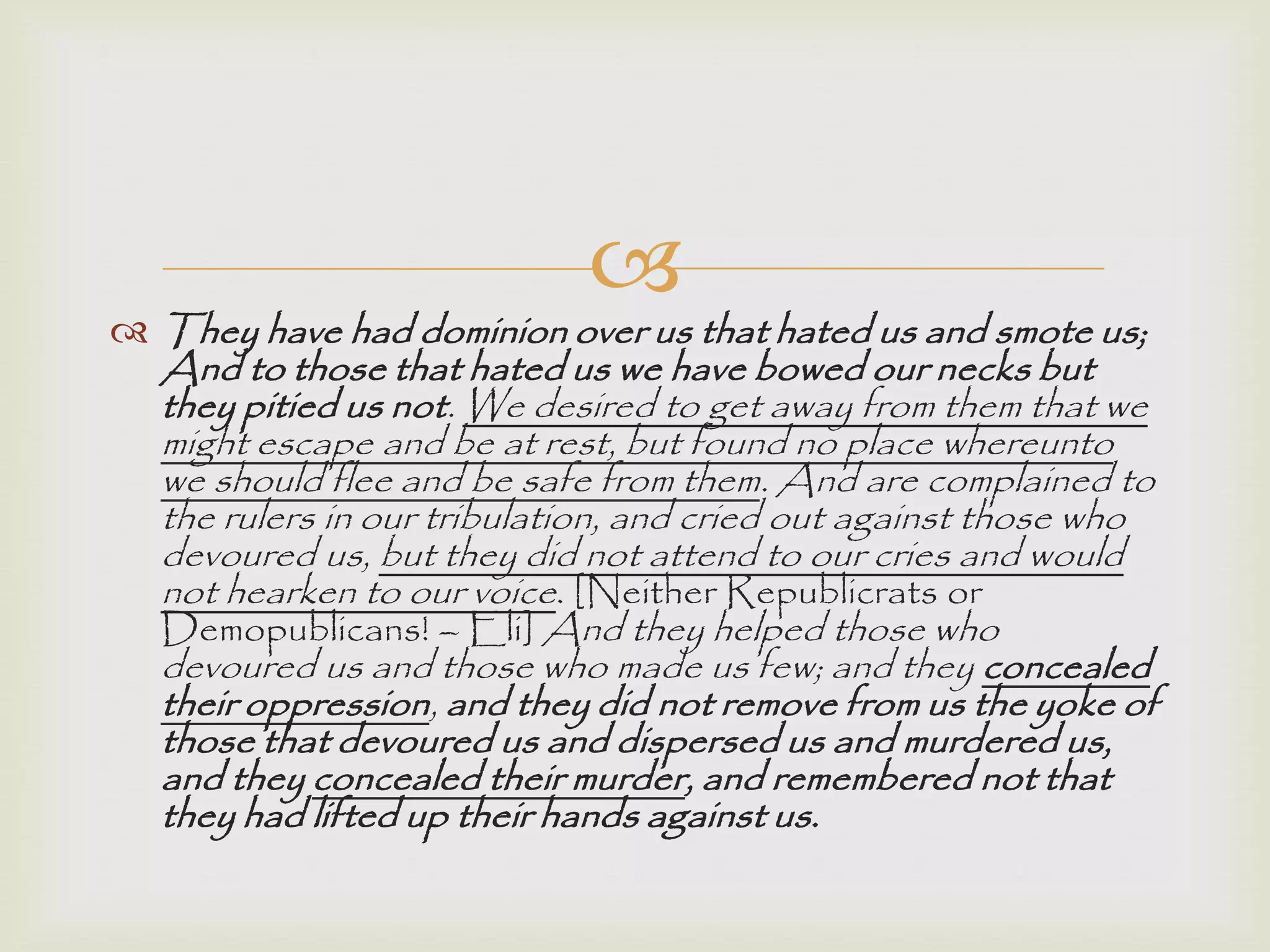 
 They have had dominion over us that hated us and smote us;
And to those that hated us we have bowed our necks but
they pitied us not. We desired to get away from them that we
might escape and be at rest, but found no place whereunto
we should flee and be safe from them. And are complained to
the rulers in our tribulation, and cried out against those who
devoured us, but they did not attend to our cries and would
not hearken to our voice. [Neither Republicrats or
Demopublicans! – Eli] And they helped those who
devoured us and those who made us few; and they concealed
their oppression, and they did not remove from us the yoke of
those that devoured us and dispersed us and murdered us,
and they concealed their murder, and remembered not that
they had lifted up their hands against us.
 