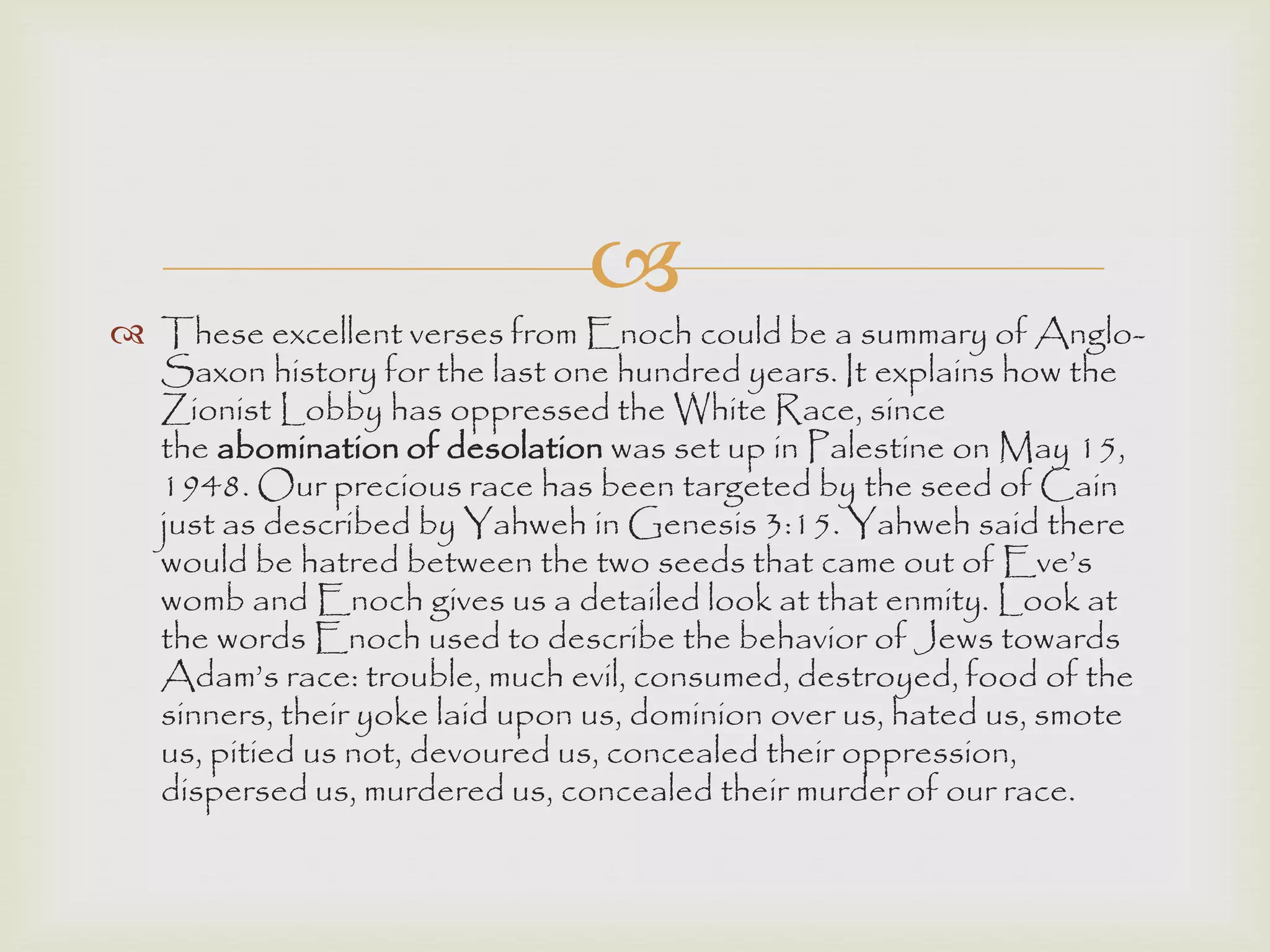 
 These excellent verses from Enoch could be a summary of Anglo-
Saxon history for the last one hundred years. It explains how the
Zionist Lobby has oppressed the White Race, since
the abomination of desolation was set up in Palestine on May 15,
1948. Our precious race has been targeted by the seed of Cain
just as described by Yahweh in Genesis 3:15. Yahweh said there
would be hatred between the two seeds that came out of Eve‟s
womb and Enoch gives us a detailed look at that enmity. Look at
the words Enoch used to describe the behavior of Jews towards
Adam‟s race: trouble, much evil, consumed, destroyed, food of the
sinners, their yoke laid upon us, dominion over us, hated us, smote
us, pitied us not, devoured us, concealed their oppression,
dispersed us, murdered us, concealed their murder of our race.
 