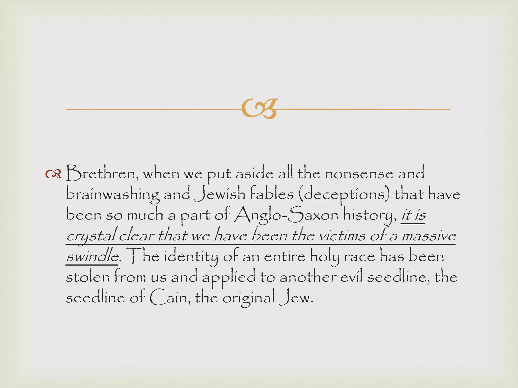 
 Brethren, when we put aside all the nonsense and
brainwashing and Jewish fables (deceptions) that have
been so much a part of Anglo-Saxon history, it is
crystal clear that we have been the victims of a massive
swindle. The identity of an entire holy race has been
stolen from us and applied to another evil seedline, the
seedline of Cain, the original Jew.
 