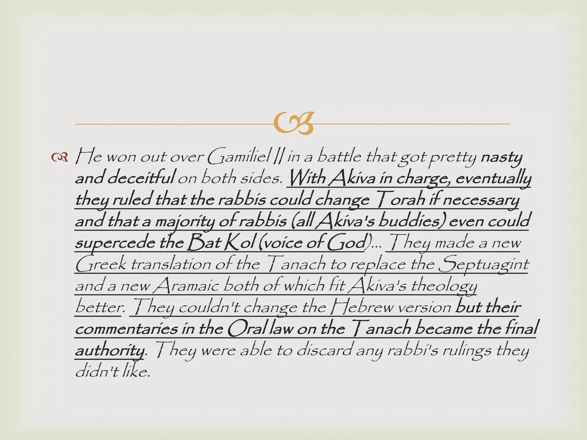 
 He won out over Gamiliel II in a battle that got pretty nasty
and deceitful on both sides. With Akiva in charge, eventually
they ruled that the rabbis could change Torah if necessary
and that a majority of rabbis (all Akiva's buddies) even could
supercede the Bat Kol (voice of God)… They made a new
Greek translation of the Tanach to replace the Septuagint
and a new Aramaic both of which fit Akiva's theology
better. They couldn't change the Hebrew version but their
commentaries in the Oral law on the Tanach became the final
authority. They were able to discard any rabbi's rulings they
didn't like.
 