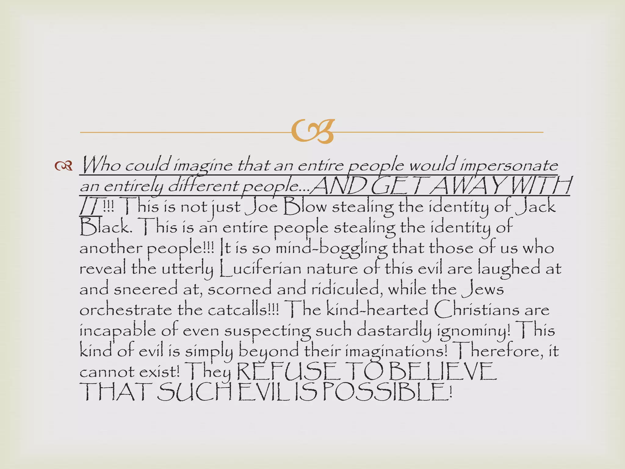 
 Who could imagine that an entire people would impersonate
an entirely different people…AND GET AWAY WITH
IT!!! This is not just Joe Blow stealing the identity of Jack
Black. This is an entire people stealing the identity of
another people!!! It is so mind-boggling that those of us who
reveal the utterly Luciferian nature of this evil are laughed at
and sneered at, scorned and ridiculed, while the Jews
orchestrate the catcalls!!! The kind-hearted Christians are
incapable of even suspecting such dastardly ignominy! This
kind of evil is simply beyond their imaginations! Therefore, it
cannot exist! They REFUSE TO BELIEVE
THAT SUCH EVIL IS POSSIBLE!
 
