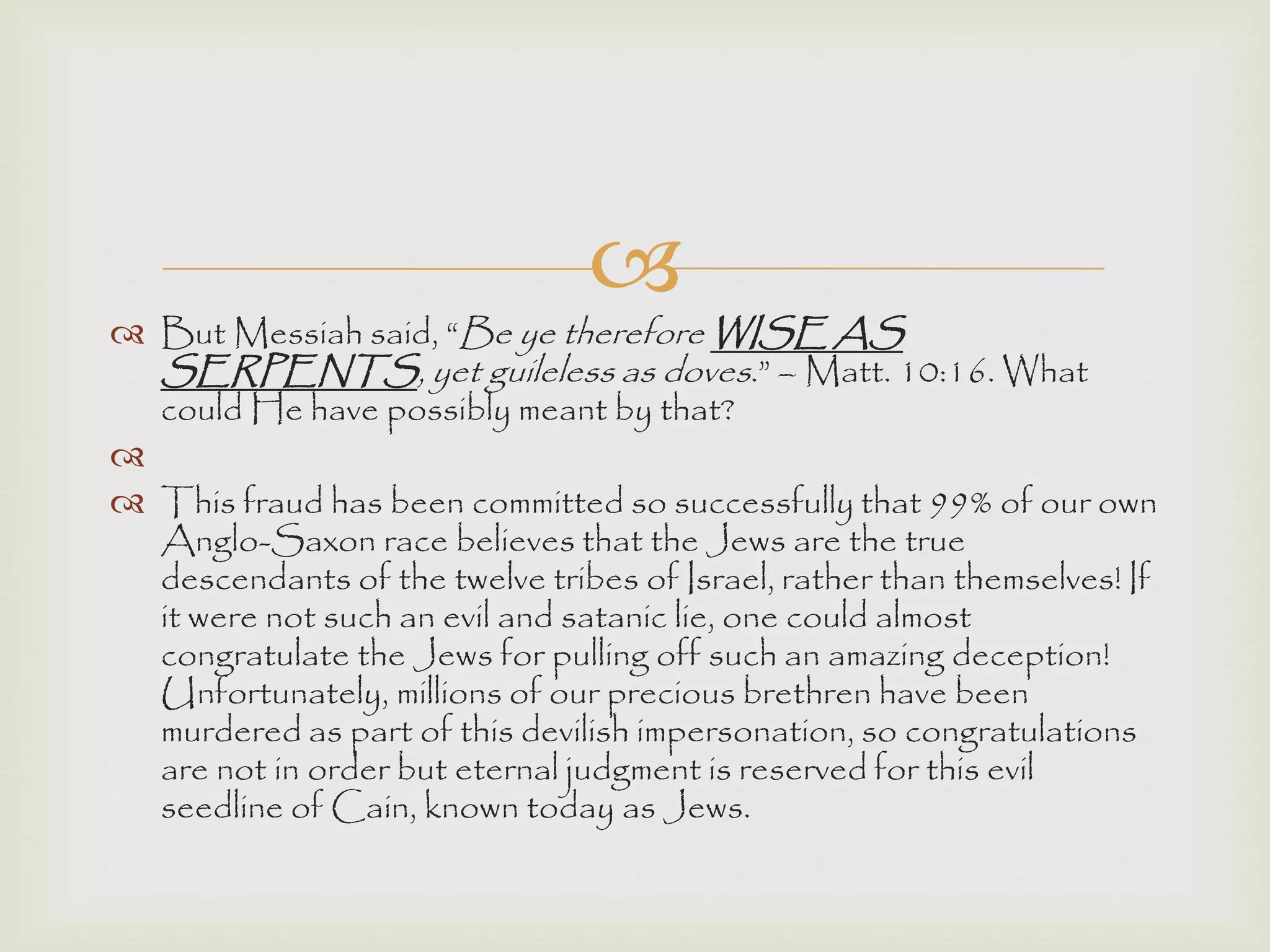 
 But Messiah said, “Be ye therefore WISE AS
SERPENTS, yet guileless as doves.” – Matt. 10:16. What
could He have possibly meant by that?

 This fraud has been committed so successfully that 99% of our own
Anglo-Saxon race believes that the Jews are the true
descendants of the twelve tribes of Israel, rather than themselves! If
it were not such an evil and satanic lie, one could almost
congratulate the Jews for pulling off such an amazing deception!
Unfortunately, millions of our precious brethren have been
murdered as part of this devilish impersonation, so congratulations
are not in order but eternal judgment is reserved for this evil
seedline of Cain, known today as Jews.
 