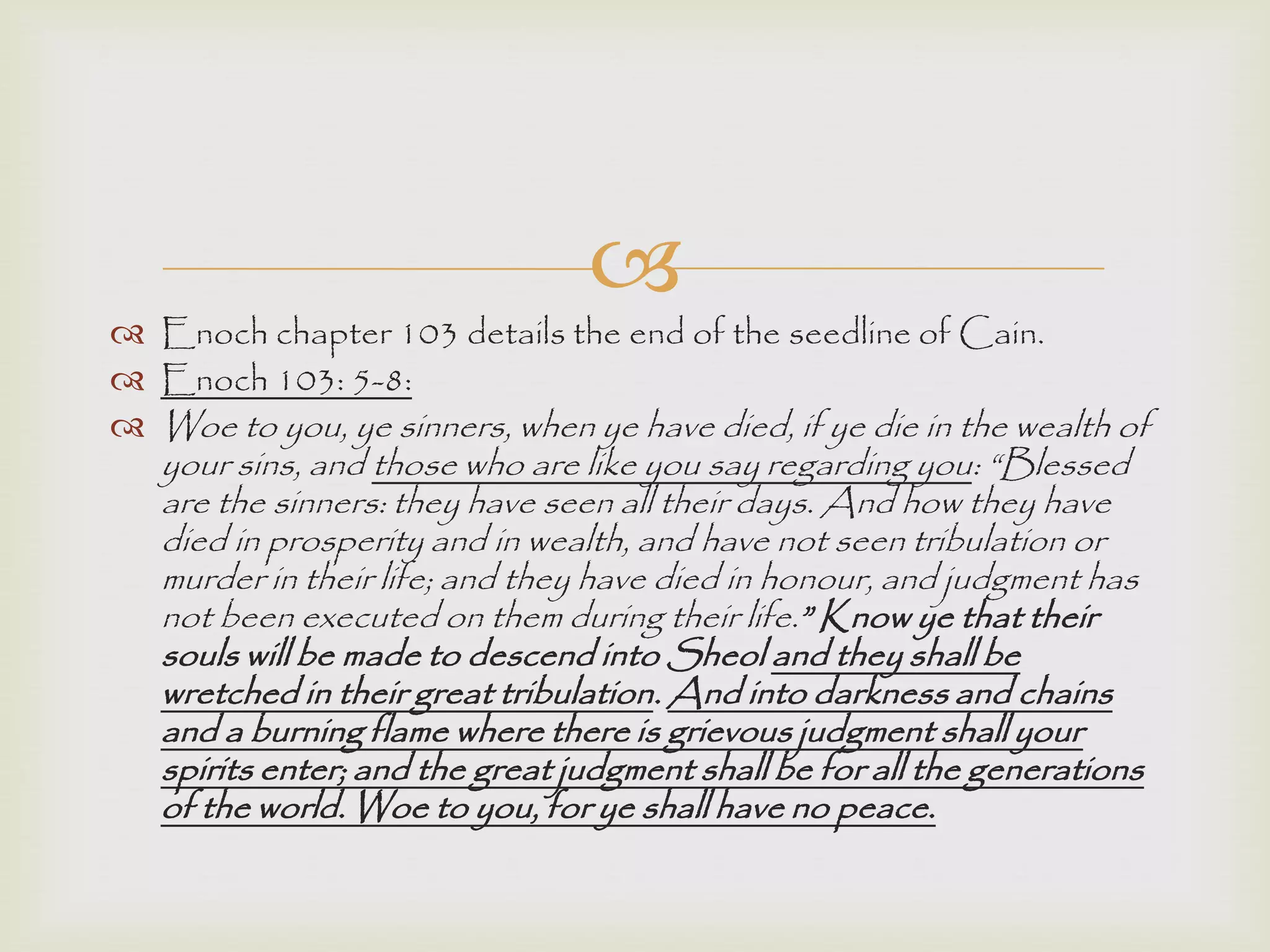 
 Enoch chapter 103 details the end of the seedline of Cain.
 Enoch 103: 5-8:
 Woe to you, ye sinners, when ye have died, if ye die in the wealth of
your sins, and those who are like you say regarding you: “Blessed
are the sinners: they have seen all their days. And how they have
died in prosperity and in wealth, and have not seen tribulation or
murder in their life; and they have died in honour, and judgment has
not been executed on them during their life.” Know ye that their
souls will be made to descend into Sheol and they shall be
wretched in their great tribulation. And into darkness and chains
and a burning flame where there is grievous judgment shall your
spirits enter; and the great judgment shall be for all the generations
of the world. Woe to you, for ye shall have no peace.
 