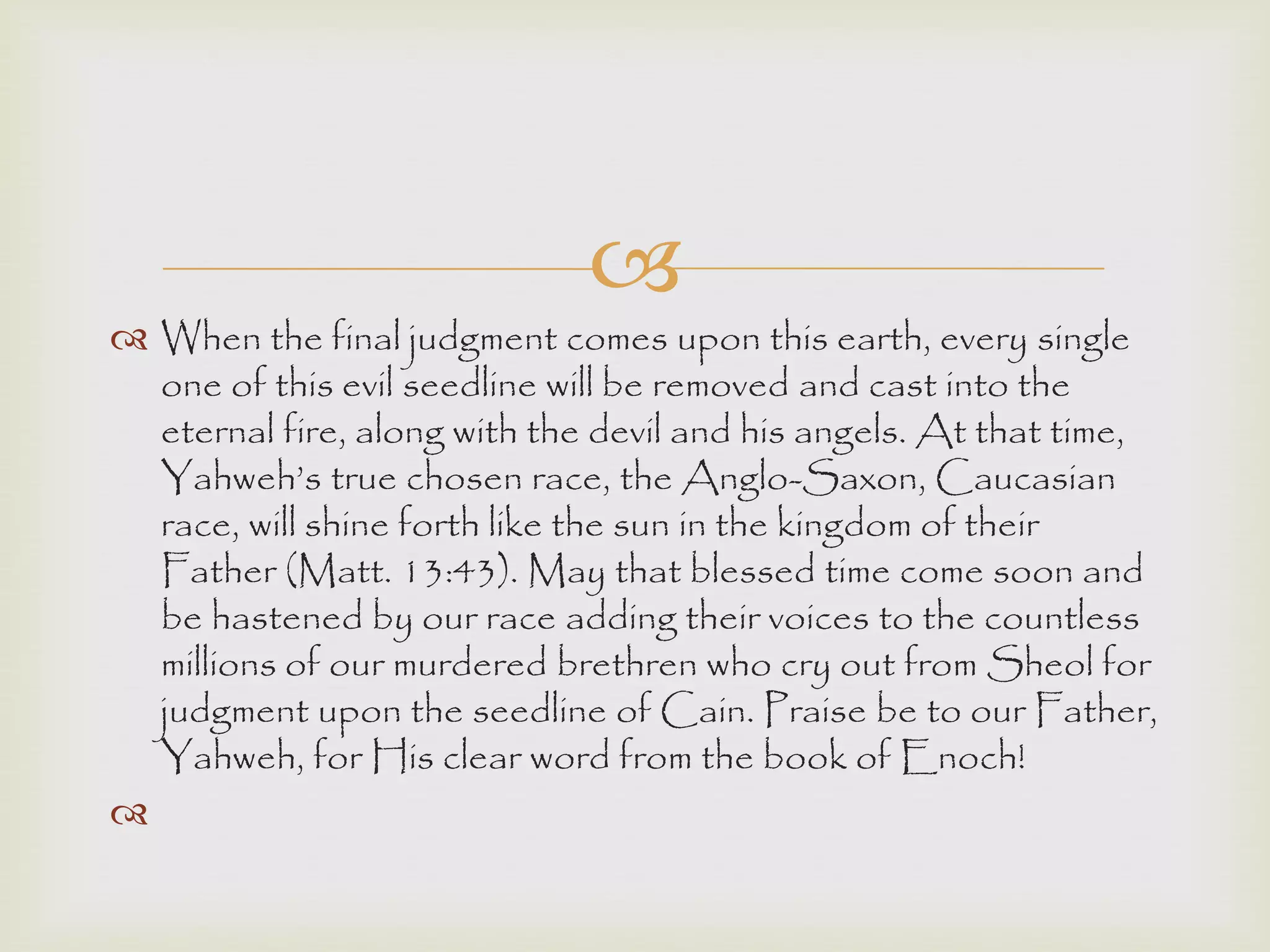 
 When the final judgment comes upon this earth, every single
one of this evil seedline will be removed and cast into the
eternal fire, along with the devil and his angels. At that time,
Yahweh‟s true chosen race, the Anglo-Saxon, Caucasian
race, will shine forth like the sun in the kingdom of their
Father (Matt. 13:43). May that blessed time come soon and
be hastened by our race adding their voices to the countless
millions of our murdered brethren who cry out from Sheol for
judgment upon the seedline of Cain. Praise be to our Father,
Yahweh, for His clear word from the book of Enoch!

 