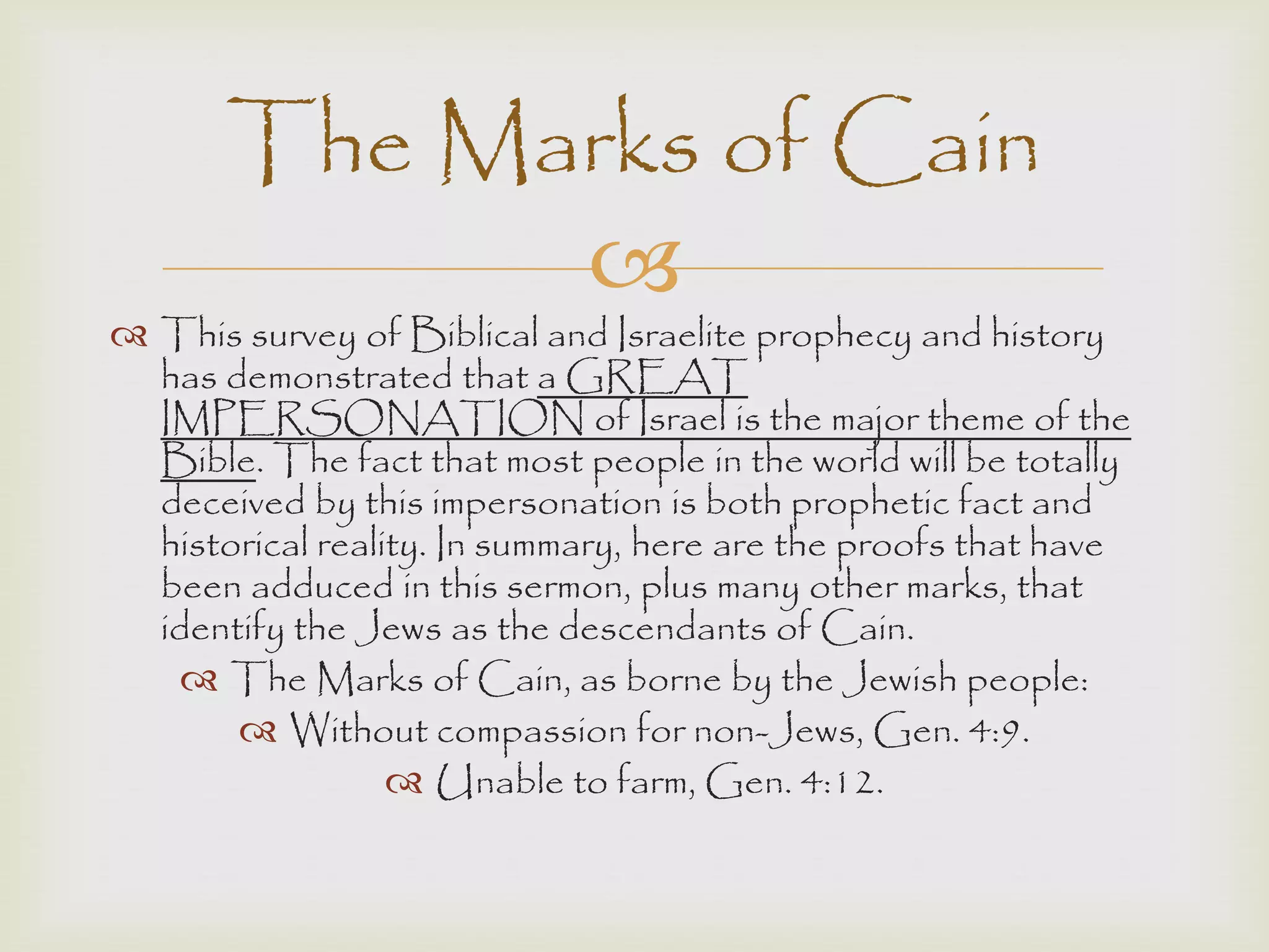 
 This survey of Biblical and Israelite prophecy and history
has demonstrated that a GREAT
IMPERSONATION of Israel is the major theme of the
Bible. The fact that most people in the world will be totally
deceived by this impersonation is both prophetic fact and
historical reality. In summary, here are the proofs that have
been adduced in this sermon, plus many other marks, that
identify the Jews as the descendants of Cain.
 The Marks of Cain, as borne by the Jewish people:
 Without compassion for non-Jews, Gen. 4:9.
 Unable to farm, Gen. 4:12.
The Marks of Cain
 