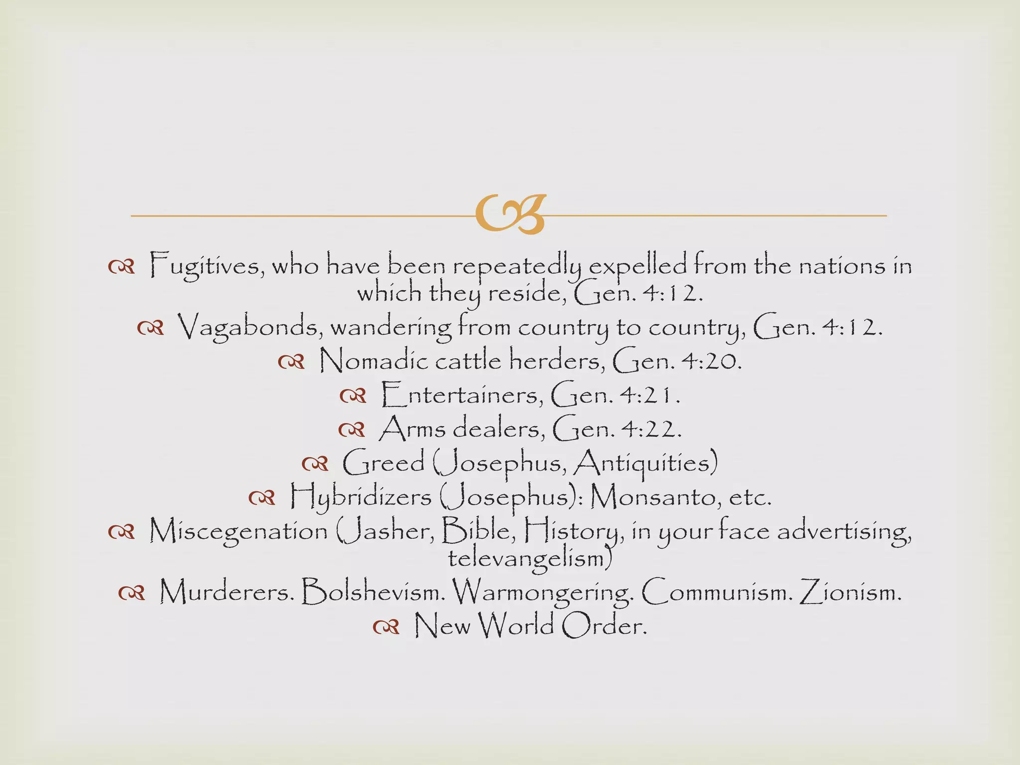 
 Fugitives, who have been repeatedly expelled from the nations in
which they reside, Gen. 4:12.
 Vagabonds, wandering from country to country, Gen. 4:12.
 Nomadic cattle herders, Gen. 4:20.
 Entertainers, Gen. 4:21.
 Arms dealers, Gen. 4:22.
 Greed (Josephus, Antiquities)
 Hybridizers (Josephus): Monsanto, etc.
 Miscegenation (Jasher, Bible, History, in your face advertising,
televangelism)
 Murderers. Bolshevism. Warmongering. Communism. Zionism.
 New World Order.
 