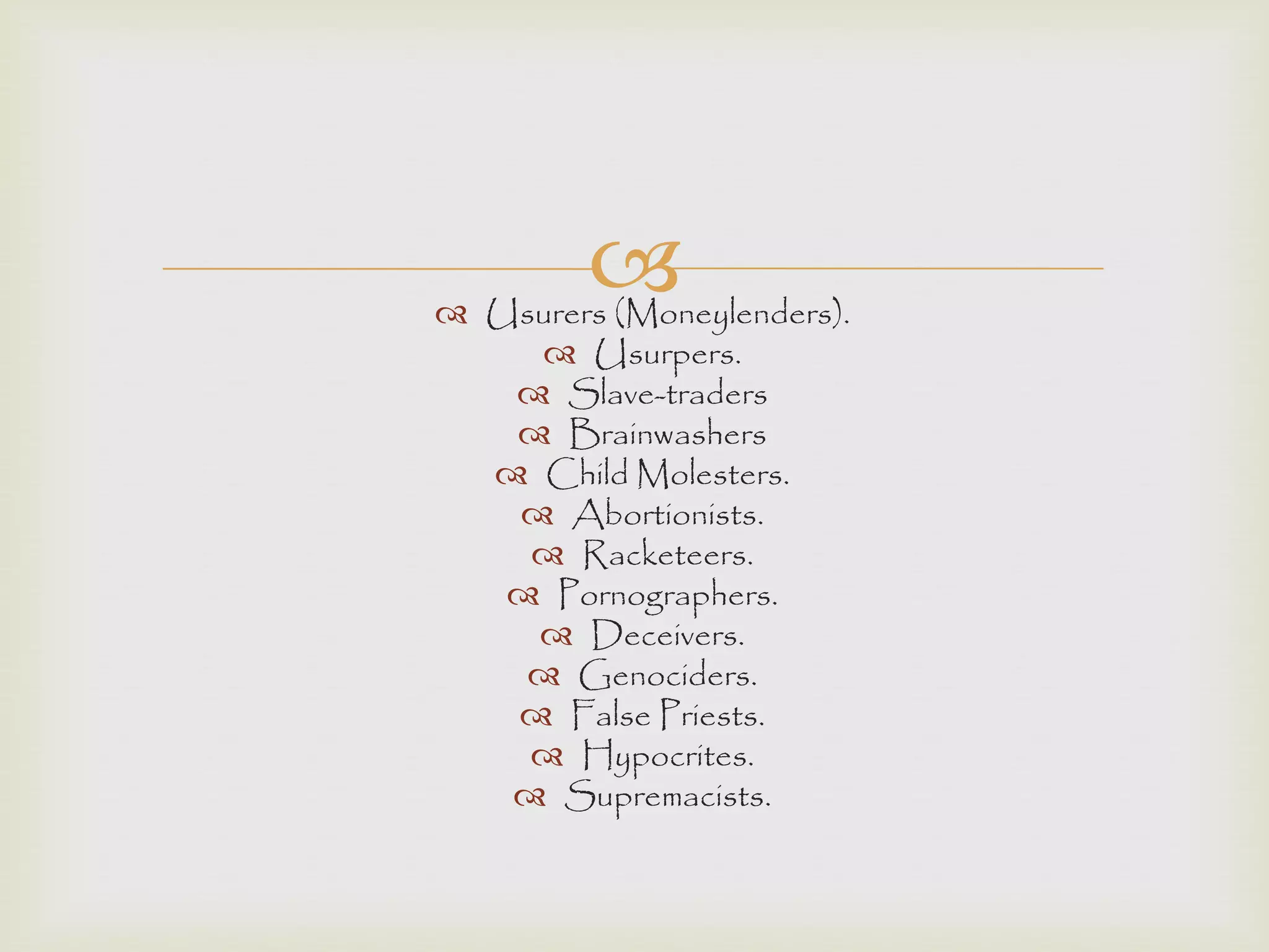  Usurers (Moneylenders).
 Usurpers.
 Slave-traders
 Brainwashers
 Child Molesters.
 Abortionists.
 Racketeers.
 Pornographers.
 Deceivers.
 Genociders.
 False Priests.
 Hypocrites.
 Supremacists.
 