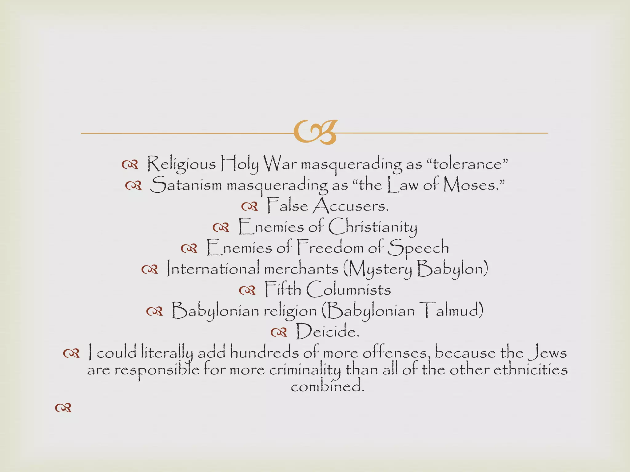 
 Religious Holy War masquerading as “tolerance”
 Satanism masquerading as “the Law of Moses.”
 False Accusers.
 Enemies of Christianity
 Enemies of Freedom of Speech
 International merchants (Mystery Babylon)
 Fifth Columnists
 Babylonian religion (Babylonian Talmud)
 Deicide.
 I could literally add hundreds of more offenses, because the Jews
are responsible for more criminality than all of the other ethnicities
combined.

 