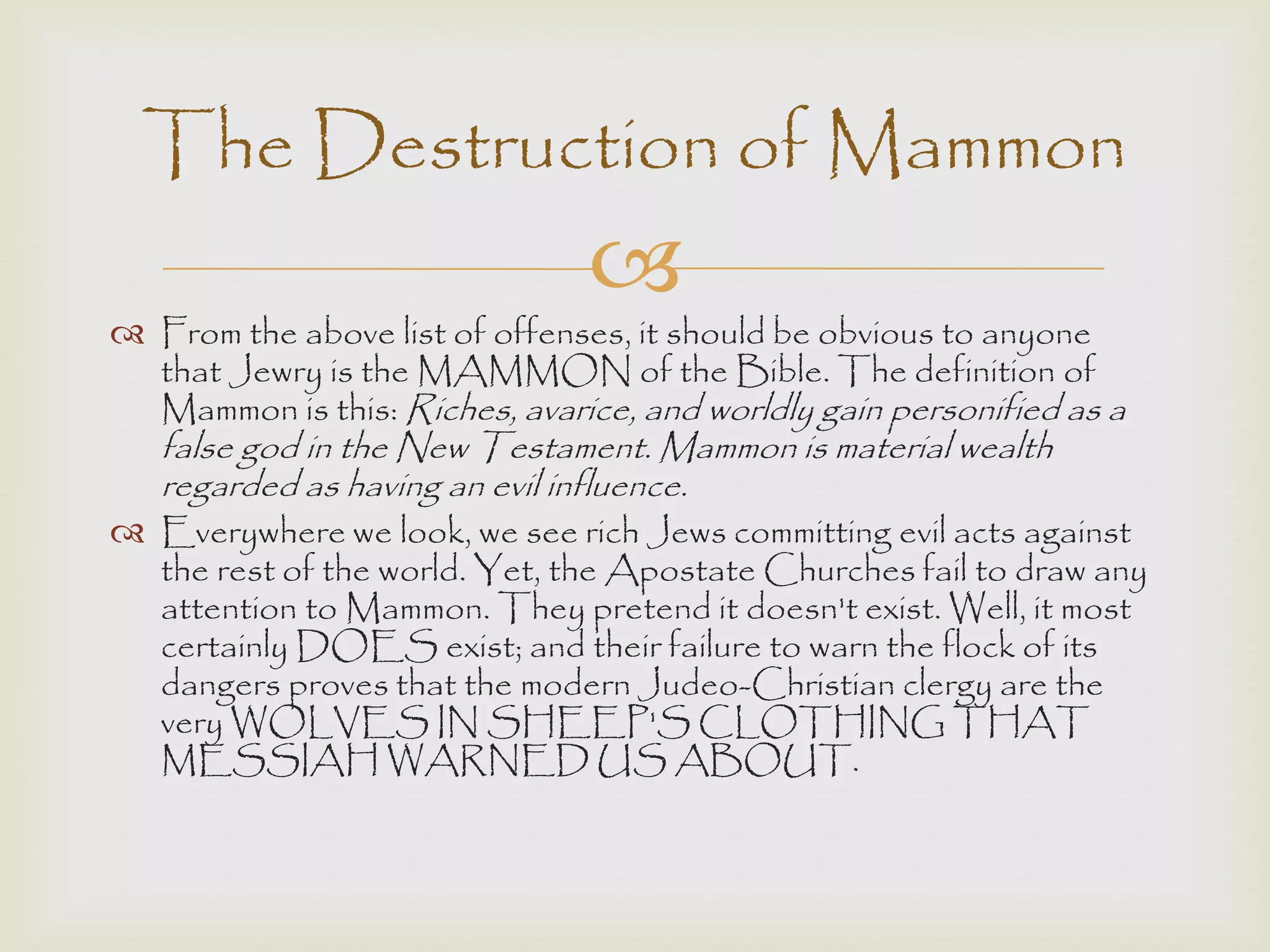 
 From the above list of offenses, it should be obvious to anyone
that Jewry is the MAMMON of the Bible. The definition of
Mammon is this: Riches, avarice, and worldly gain personified as a
false god in the New Testament. Mammon is material wealth
regarded as having an evil influence.
 Everywhere we look, we see rich Jews committing evil acts against
the rest of the world. Yet, the Apostate Churches fail to draw any
attention to Mammon. They pretend it doesn't exist. Well, it most
certainly DOES exist; and their failure to warn the flock of its
dangers proves that the modern Judeo-Christian clergy are the
very WOLVES IN SHEEP'S CLOTHING THAT
MESSIAH WARNED US ABOUT.
The Destruction of Mammon
 