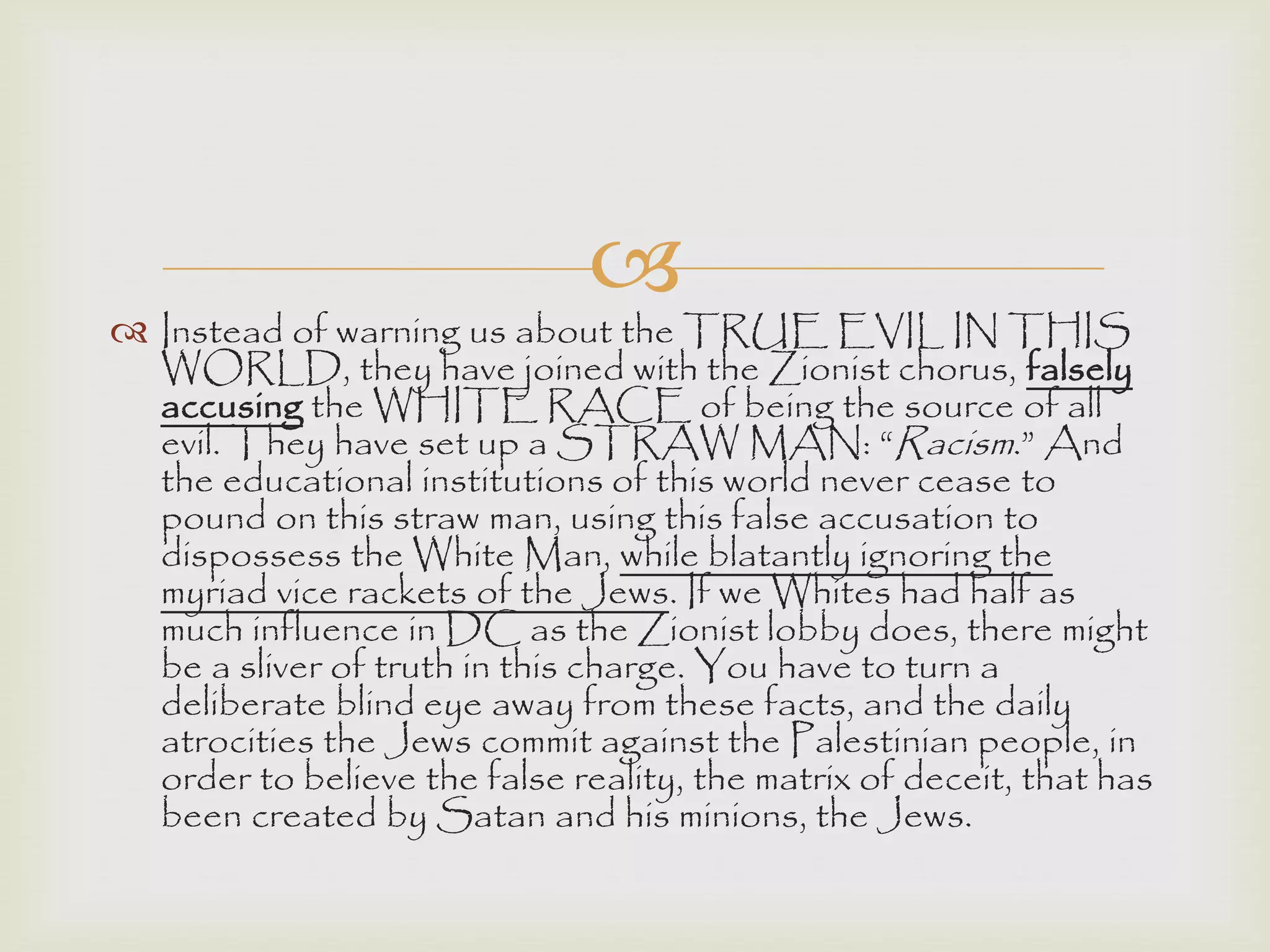 
 Instead of warning us about the TRUE EVIL IN THIS
WORLD, they have joined with the Zionist chorus, falsely
accusing the WHITE RACE of being the source of all
evil. They have set up a STRAW MAN: “Racism.” And
the educational institutions of this world never cease to
pound on this straw man, using this false accusation to
dispossess the White Man, while blatantly ignoring the
myriad vice rackets of the Jews. If we Whites had half as
much influence in DC as the Zionist lobby does, there might
be a sliver of truth in this charge. You have to turn a
deliberate blind eye away from these facts, and the daily
atrocities the Jews commit against the Palestinian people, in
order to believe the false reality, the matrix of deceit, that has
been created by Satan and his minions, the Jews.
 