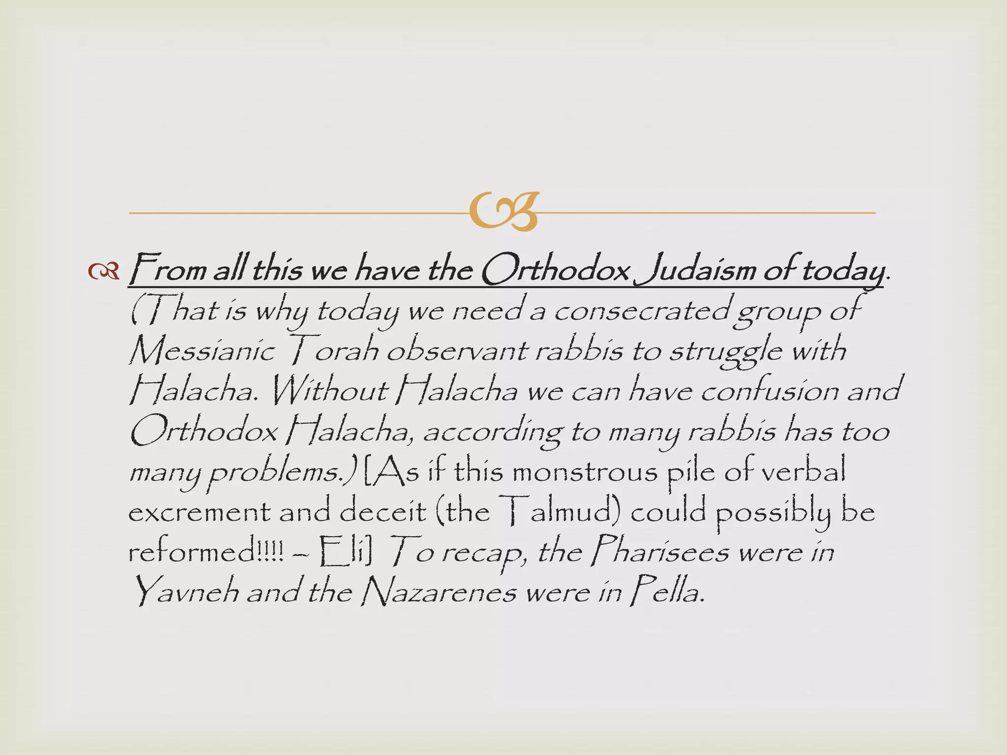 
 From all this we have the Orthodox Judaism of today.
(That is why today we need a consecrated group of
Messianic Torah observant rabbis to struggle with
Halacha. Without Halacha we can have confusion and
Orthodox Halacha, according to many rabbis has too
many problems.) [As if this monstrous pile of verbal
excrement and deceit (the Talmud) could possibly be
reformed!!!! – Eli] To recap, the Pharisees were in
Yavneh and the Nazarenes were in Pella.
 