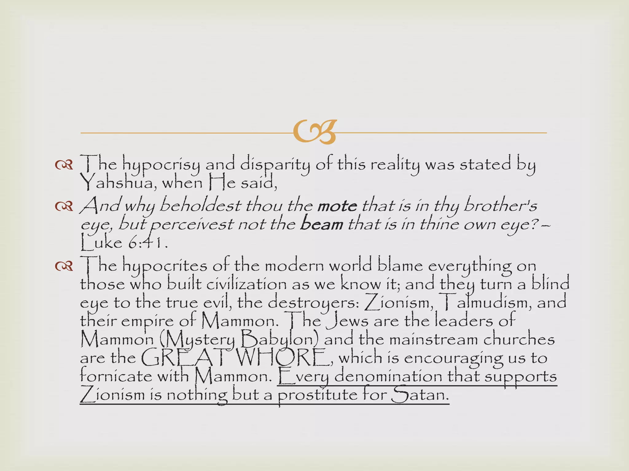 
 The hypocrisy and disparity of this reality was stated by
Yahshua, when He said,
 And why beholdest thou the mote that is in thy brother's
eye, but perceivest not the beam that is in thine own eye? –
Luke 6:41.
 The hypocrites of the modern world blame everything on
those who built civilization as we know it; and they turn a blind
eye to the true evil, the destroyers: Zionism, Talmudism, and
their empire of Mammon. The Jews are the leaders of
Mammon (Mystery Babylon) and the mainstream churches
are the GREAT WHORE, which is encouraging us to
fornicate with Mammon. Every denomination that supports
Zionism is nothing but a prostitute for Satan.
 