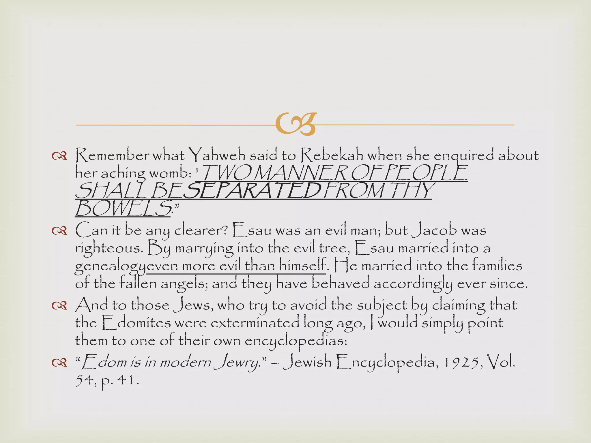 
 Remember what Yahweh said to Rebekah when she enquired about
her aching womb: 'TWO MANNER OF PEOPLE
SHALL BESEPARATED FROM THY
BOWELS.”
 Can it be any clearer? Esau was an evil man; but Jacob was
righteous. By marrying into the evil tree, Esau married into a
genealogyeven more evil than himself. He married into the families
of the fallen angels; and they have behaved accordingly ever since.
 And to those Jews, who try to avoid the subject by claiming that
the Edomites were exterminated long ago, I would simply point
them to one of their own encyclopedias:
 “Edom is in modern Jewry.” – Jewish Encyclopedia, 1925, Vol.
54, p. 41.
 