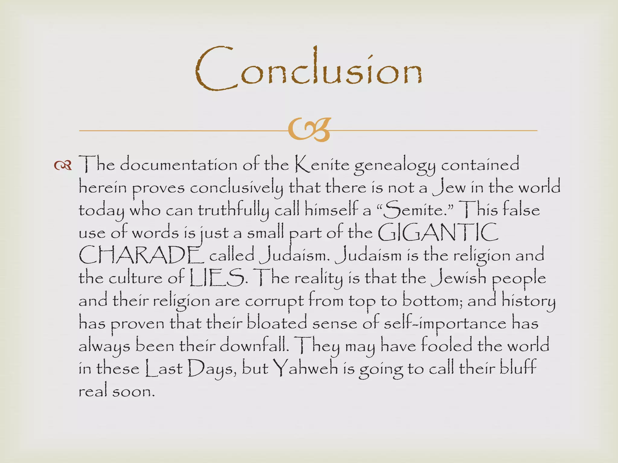 
 The documentation of the Kenite genealogy contained
herein proves conclusively that there is not a Jew in the world
today who can truthfully call himself a “Semite.” This false
use of words is just a small part of the GIGANTIC
CHARADE called Judaism. Judaism is the religion and
the culture of LIES. The reality is that the Jewish people
and their religion are corrupt from top to bottom; and history
has proven that their bloated sense of self-importance has
always been their downfall. They may have fooled the world
in these Last Days, but Yahweh is going to call their bluff
real soon.
Conclusion
 