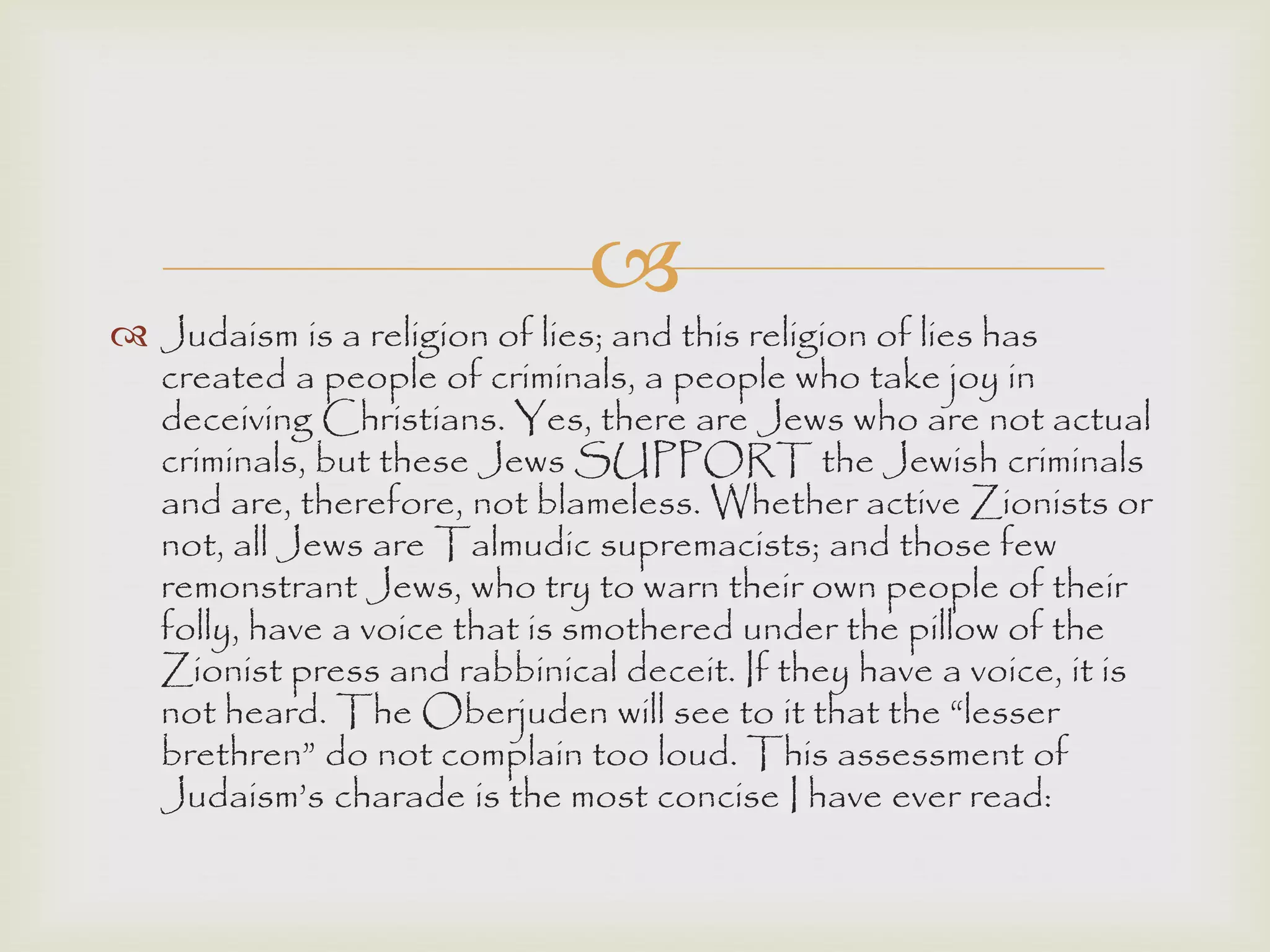 
 Judaism is a religion of lies; and this religion of lies has
created a people of criminals, a people who take joy in
deceiving Christians. Yes, there are Jews who are not actual
criminals, but these Jews SUPPORT the Jewish criminals
and are, therefore, not blameless. Whether active Zionists or
not, all Jews are Talmudic supremacists; and those few
remonstrant Jews, who try to warn their own people of their
folly, have a voice that is smothered under the pillow of the
Zionist press and rabbinical deceit. If they have a voice, it is
not heard. The Oberjuden will see to it that the “lesser
brethren” do not complain too loud. This assessment of
Judaism‟s charade is the most concise I have ever read:
 