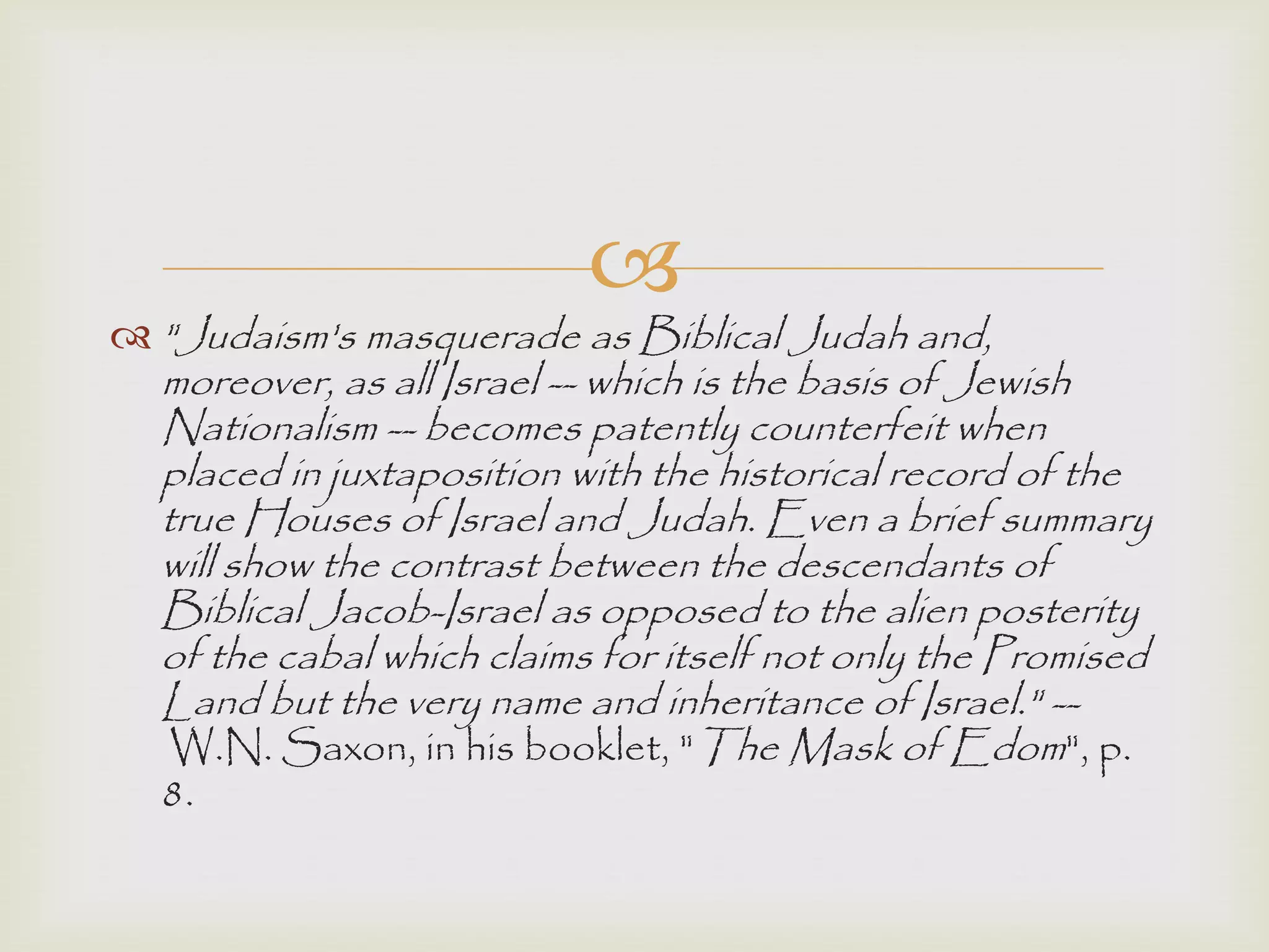 
 "Judaism's masquerade as Biblical Judah and,
moreover, as all Israel -- which is the basis of Jewish
Nationalism -- becomes patently counterfeit when
placed in juxtaposition with the historical record of the
true Houses of Israel and Judah. Even a brief summary
will show the contrast between the descendants of
Biblical Jacob-Israel as opposed to the alien posterity
of the cabal which claims for itself not only the Promised
Land but the very name and inheritance of Israel." --
W.N. Saxon, in his booklet, "The Mask of Edom", p.
8.
 