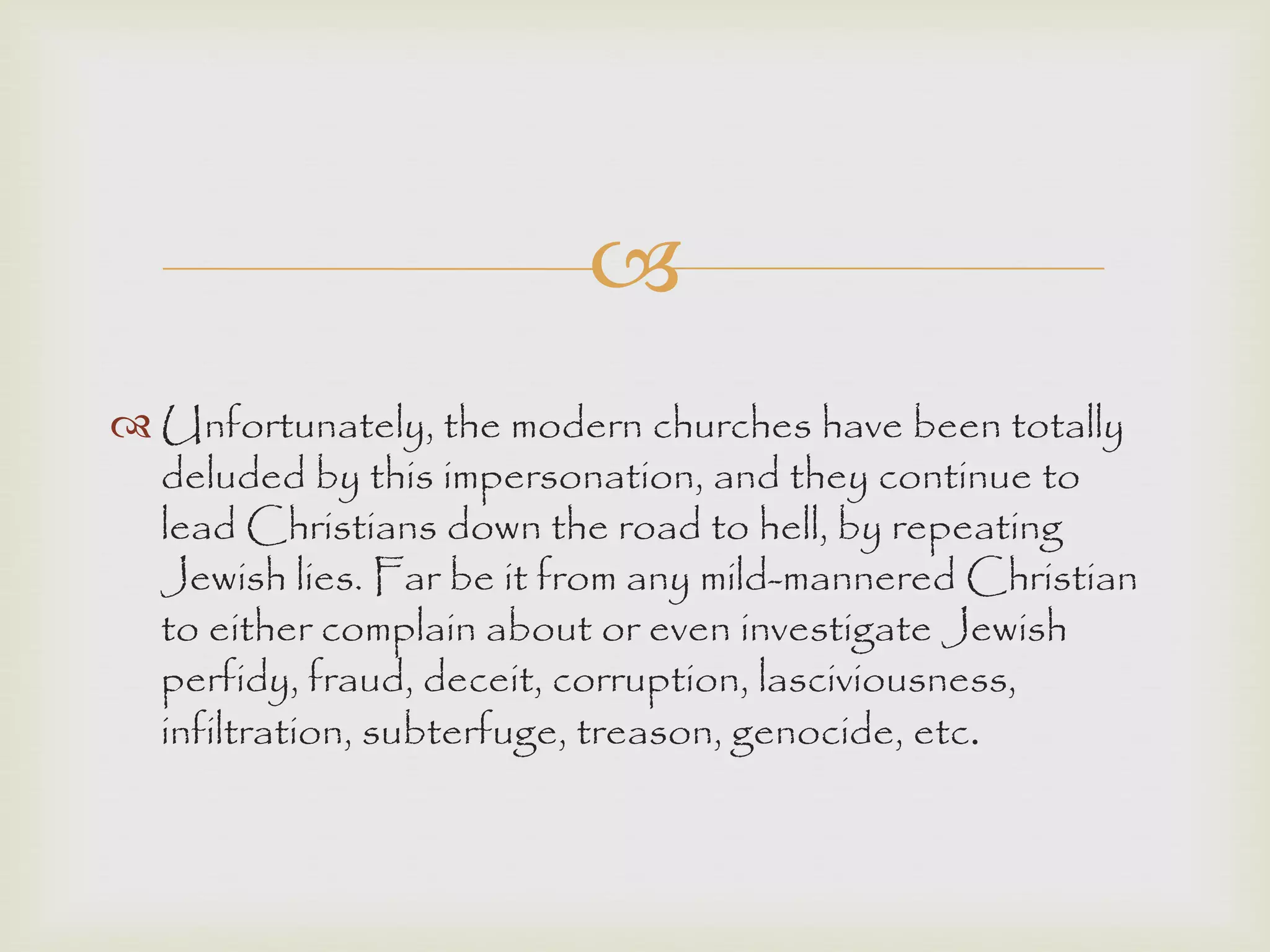 
 Unfortunately, the modern churches have been totally
deluded by this impersonation, and they continue to
lead Christians down the road to hell, by repeating
Jewish lies. Far be it from any mild-mannered Christian
to either complain about or even investigate Jewish
perfidy, fraud, deceit, corruption, lasciviousness,
infiltration, subterfuge, treason, genocide, etc.
 