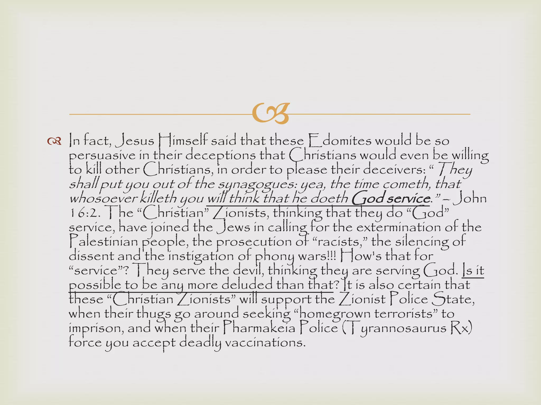 
 In fact, Jesus Himself said that these Edomites would be so
persuasive in their deceptions that Christians would even be willing
to kill other Christians, in order to please their deceivers: “They
shall put you out of the synagogues: yea, the time cometh, that
whosoever killeth you will think that he doeth God service.” – John
16:2. The “Christian” Zionists, thinking that they do “God”
service, have joined the Jews in calling for the extermination of the
Palestinian people, the prosecution of “racists,” the silencing of
dissent and the instigation of phony wars!!! How's that for
“service”? They serve the devil, thinking they are serving God. Is it
possible to be any more deluded than that? It is also certain that
these “Christian Zionists” will support the Zionist Police State,
when their thugs go around seeking “homegrown terrorists” to
imprison, and when their Pharmakeia Police (Tyrannosaurus Rx)
force you accept deadly vaccinations.
 