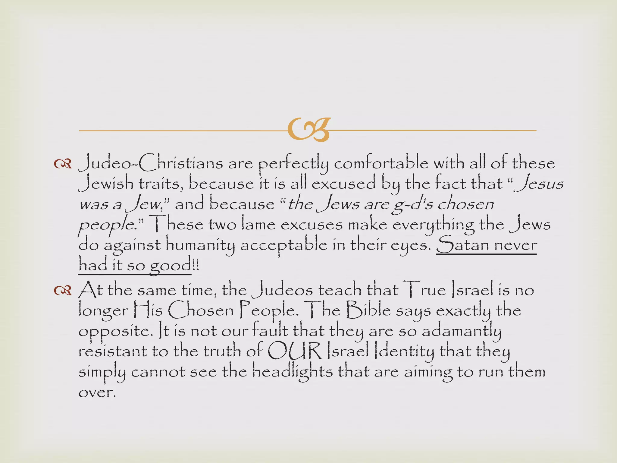 
 Judeo-Christians are perfectly comfortable with all of these
Jewish traits, because it is all excused by the fact that “Jesus
was a Jew,” and because “the Jews are g-d's chosen
people.” These two lame excuses make everything the Jews
do against humanity acceptable in their eyes. Satan never
had it so good!!
 At the same time, the Judeos teach that True Israel is no
longer His Chosen People. The Bible says exactly the
opposite. It is not our fault that they are so adamantly
resistant to the truth of OUR Israel Identity that they
simply cannot see the headlights that are aiming to run them
over.
 