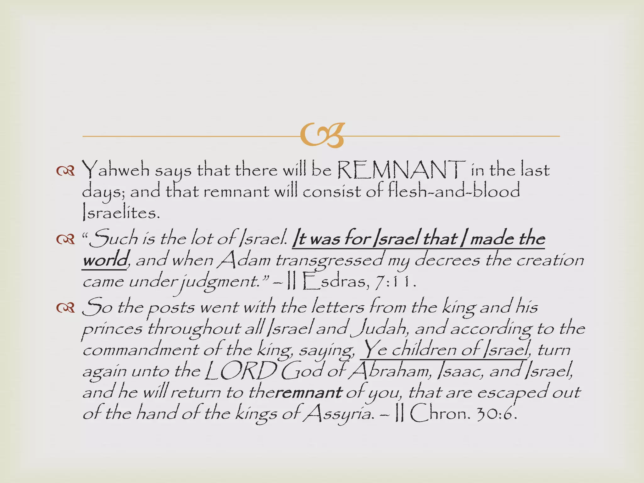 
 Yahweh says that there will be REMNANT in the last
days; and that remnant will consist of flesh-and-blood
Israelites.
 “Such is the lot of Israel. It was for Israel that I made the
world, and when Adam transgressed my decrees the creation
came under judgment.” – II Esdras, 7:11.
 So the posts went with the letters from the king and his
princes throughout all Israel and Judah, and according to the
commandment of the king, saying, Ye children of Israel, turn
again unto the LORD God of Abraham, Isaac, and Israel,
and he will return to theremnant of you, that are escaped out
of the hand of the kings of Assyria. – II Chron. 30:6.
 