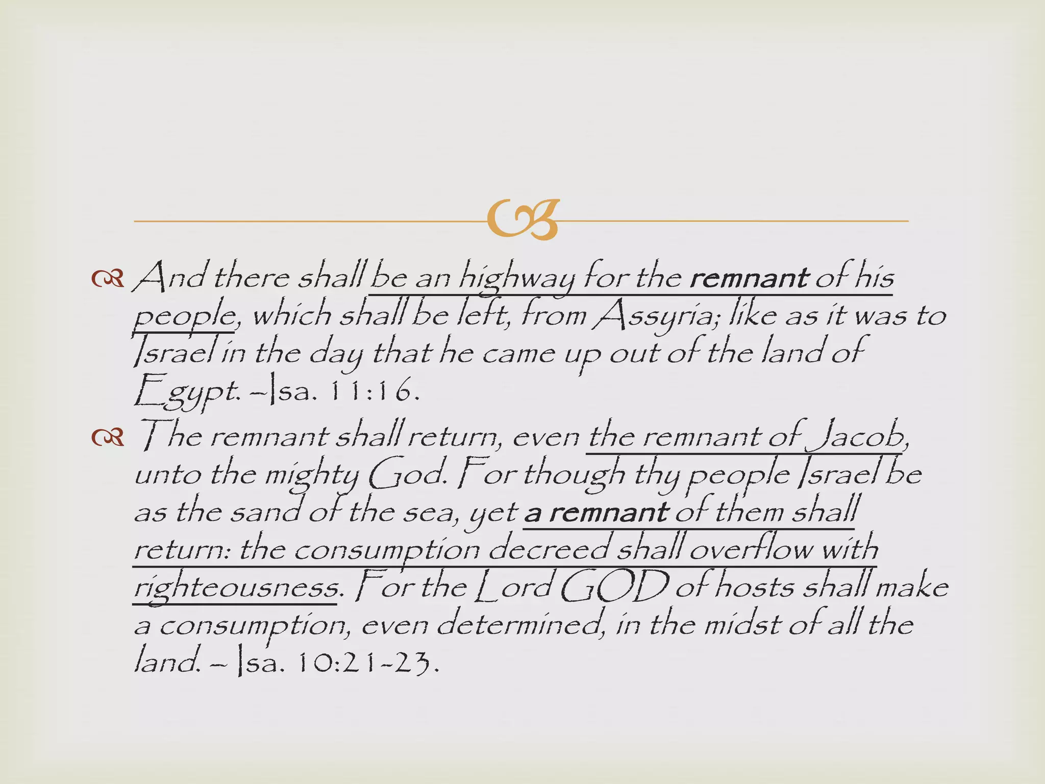 
 And there shall be an highway for the remnant of his
people, which shall be left, from Assyria; like as it was to
Israel in the day that he came up out of the land of
Egypt. –Isa. 11:16.
 The remnant shall return, even the remnant of Jacob,
unto the mighty God. For though thy people Israel be
as the sand of the sea, yet a remnant of them shall
return: the consumption decreed shall overflow with
righteousness. For the Lord GOD of hosts shall make
a consumption, even determined, in the midst of all the
land. – Isa. 10:21-23.
 