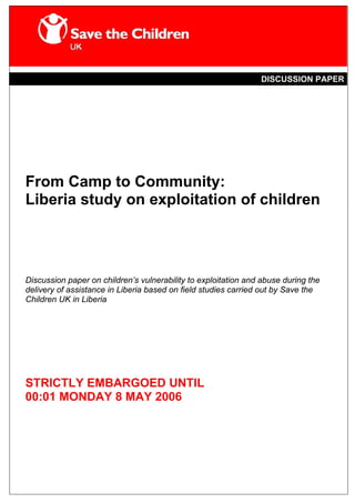 DISCUSSION PAPER




From Camp to Community:
Liberia study on exploitation of children




Discussion paper on children’s vulnerability to exploitation and abuse during the
delivery of assistance in Liberia based on field studies carried out by Save the
Children UK in Liberia




STRICTLY EMBARGOED UNTIL
00:01 MONDAY 8 MAY 2006
 