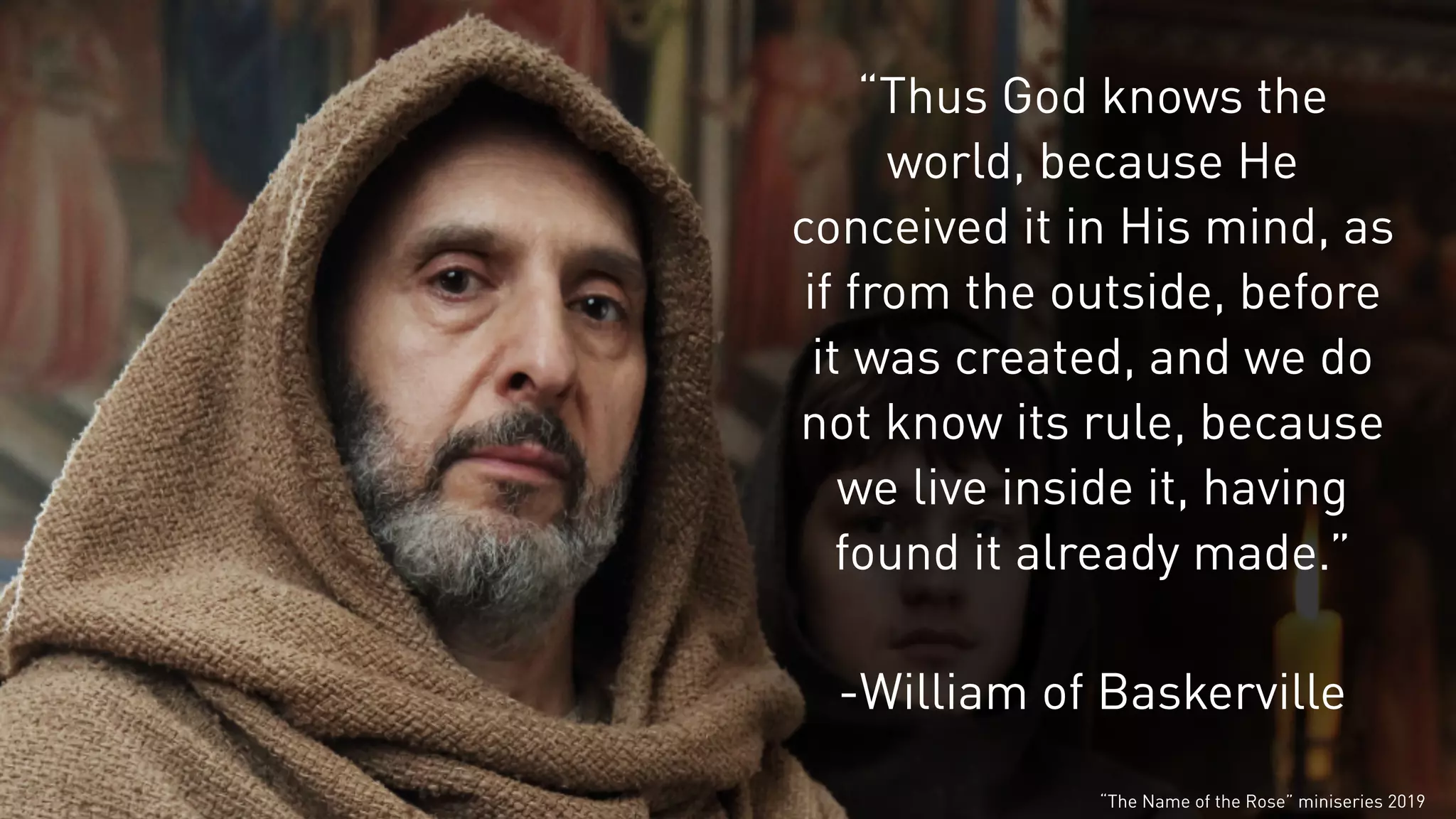 “Thus God knows the
world, because He
conceived it in His mind, as
if from the outside, before
it was created, and we do
not know its rule, because
we live inside it, having
found it already made.”
-William of Baskerville
“The Name of the Rose” miniseries 2019
 