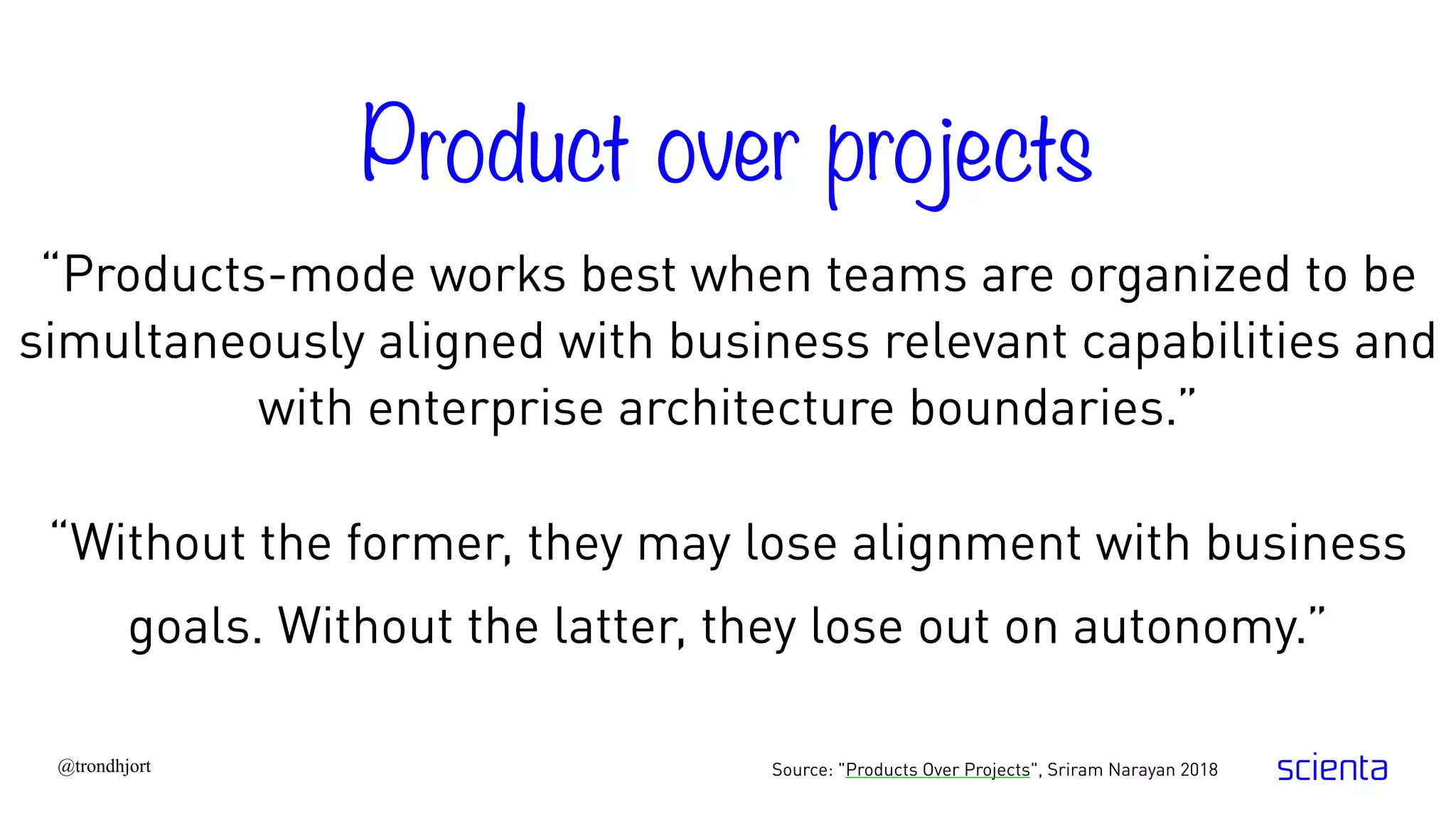 @trondhjort
“Products-mode works best when teams are organized to be
simultaneously aligned with business relevant capabilities and
with enterprise architecture boundaries.”
Source: "Products Over Projects", Sriram Narayan 2018
“Without the former, they may lose alignment with business
goals. Without the latter, they lose out on autonomy.”
Product over projects
 
