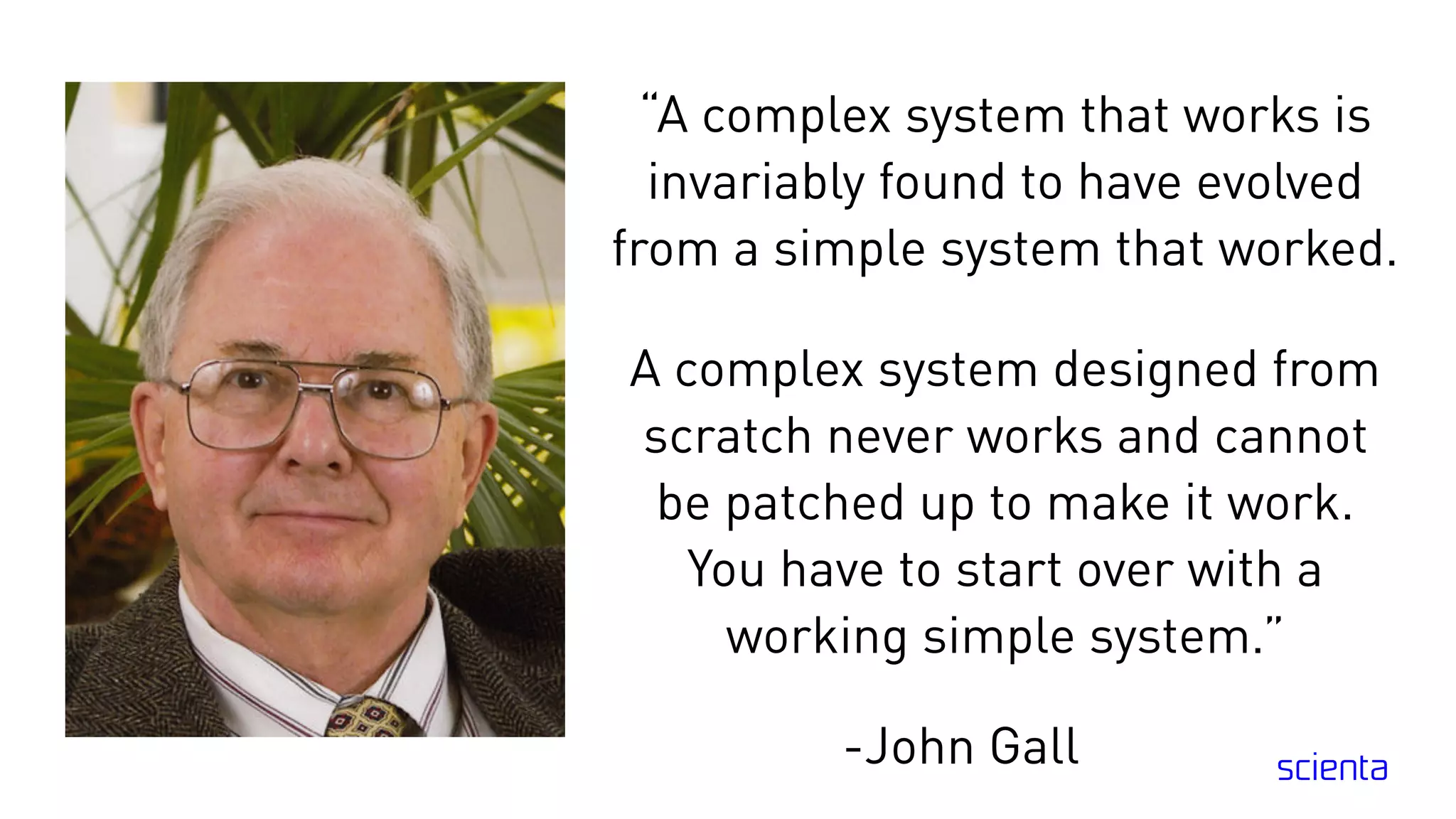 “A complex system that works is
invariably found to have evolved
from a simple system that worked.
A complex system designed from
scratch never works and cannot
be patched up to make it work.
You have to start over with a
working simple system.”
-John Gall
 