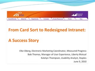 From Card Sort to Redesigned Intranet:

A Success Story

     Elke Oberg, Electronic Marketing Coordinator, Measured Progress
            Bob Thomas, Manager of User Experience, Liberty Mutual
                          Katelyn Thompson, Usability Analyst, Staples
                                                        June 9, 2010
 