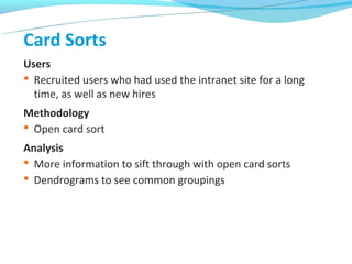 Card Sorts
Users
 Recruited users who had used the intranet site for a long
  time, as well as new hires
Methodology
 Open card sort
Analysis
 More information to sift through with open card sorts
 Dendrograms to see common groupings
 
