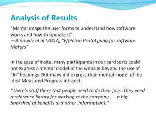 Analysis of Results
“Mental image the user forms to understand how software
works and how to operate it”
—Arnowitz et al (2007), “Effective Prototyping for Software
Makers”
In the case of Insite, many participants in our card sorts could
not express a mental model of the website beyond the use of
“In” headings. But many did express their mental model of the
ideal Measured Progress intranet:
“There’s stuff there that people need to do their jobs. They need
a reference library for working at the company . . . a big
bookshelf of benefits and other [information].”
 