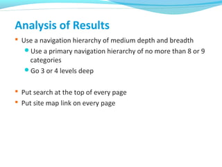 Analysis of Results
 Use a navigation hierarchy of medium depth and breadth
Use a primary navigation hierarchy of no more than 8 or 9
categories
Go 3 or 4 levels deep
 Put search at the top of every page
 Put site map link on every page
 