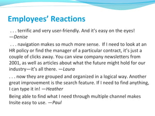 Employees’ Reactions
. . . terrific and very user-friendly. And it’s easy on the eyes!
—Denise
. . . navigation makes so much more sense. If I need to look at an
HR policy or find the manager of a particular contract, it’s just a
couple of clicks away. You can view company newsletters from
2001, as well as articles about what the future might hold for our
industry—it’s all there. —Laura
. . . now they are grouped and organized in a logical way. Another
great improvement is the search feature. If I need to find anything,
I can type it in! —Heather
Being able to find what I need through multiple channel makes
Insite easy to use. —Paul
 
