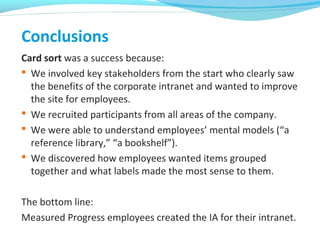 Conclusions
Card sort was a success because:
 We involved key stakeholders from the start who clearly saw
the benefits of the corporate intranet and wanted to improve
the site for employees.
 We recruited participants from all areas of the company.
 We were able to understand employees’ mental models (“a
reference library,” “a bookshelf”).
 We discovered how employees wanted items grouped
together and what labels made the most sense to them.
The bottom line:
Measured Progress employees created the IA for their intranet.
 