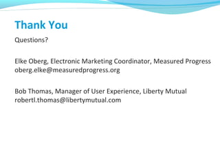Thank You
Questions?
Elke Oberg, Electronic Marketing Coordinator, Measured Progress
oberg.elke@measuredprogress.org
Bob Thomas, Manager of User Experience, Liberty Mutual
robertl.thomas@libertymutual.com
 