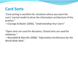 Card Sorts
“Card sorting is excellent for situations where you want the
users’ mental model to drive the information architecture of the
product.”
—Courage & Baxter (2005), “Understanding Your Users”
“Open sorts are used for discovery. Closed sorts are used for
validation.”
—Rosenfeld & Morville (2006), “Information Architecture for the
World Wide Web”
 