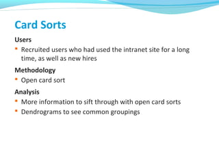 Card Sorts
Users
 Recruited users who had used the intranet site for a long
time, as well as new hires
Methodology
 Open card sort
Analysis
 More information to sift through with open card sorts
 Dendrograms to see common groupings
 