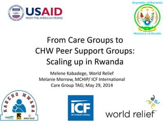 Melene Kabadege, World Relief
Melanie Morrow, MCHIP/ ICF International
Care Group TAG; May 29, 2014
From Care Groups to
CHW Peer Support Groups:
Scaling up in Rwanda
 