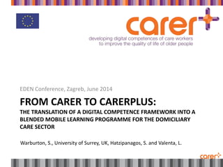 FROM CARER TO CARERPLUS:
THE TRANSLATION OF A DIGITAL COMPETENCE FRAMEWORK INTO A
BLENDED MOBILE LEARNING PROGRAMME FOR THE DOMICILIARY
CARE SECTOR
EDEN Conference, Zagreb, June 2014
Warburton, S., University of Surrey, UK, Hatzipanagos, S. and Valenta, L.
 