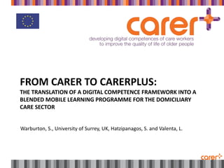 FROM CARER TO CARERPLUS:
THE TRANSLATION OF A DIGITAL COMPETENCE FRAMEWORK INTO A
BLENDED MOBILE LEARNING PROGRAMME FOR THE DOMICILIARY
CARE SECTOR
Warburton, S., University of Surrey, UK, Hatzipanagos, S. and Valenta, L.
 